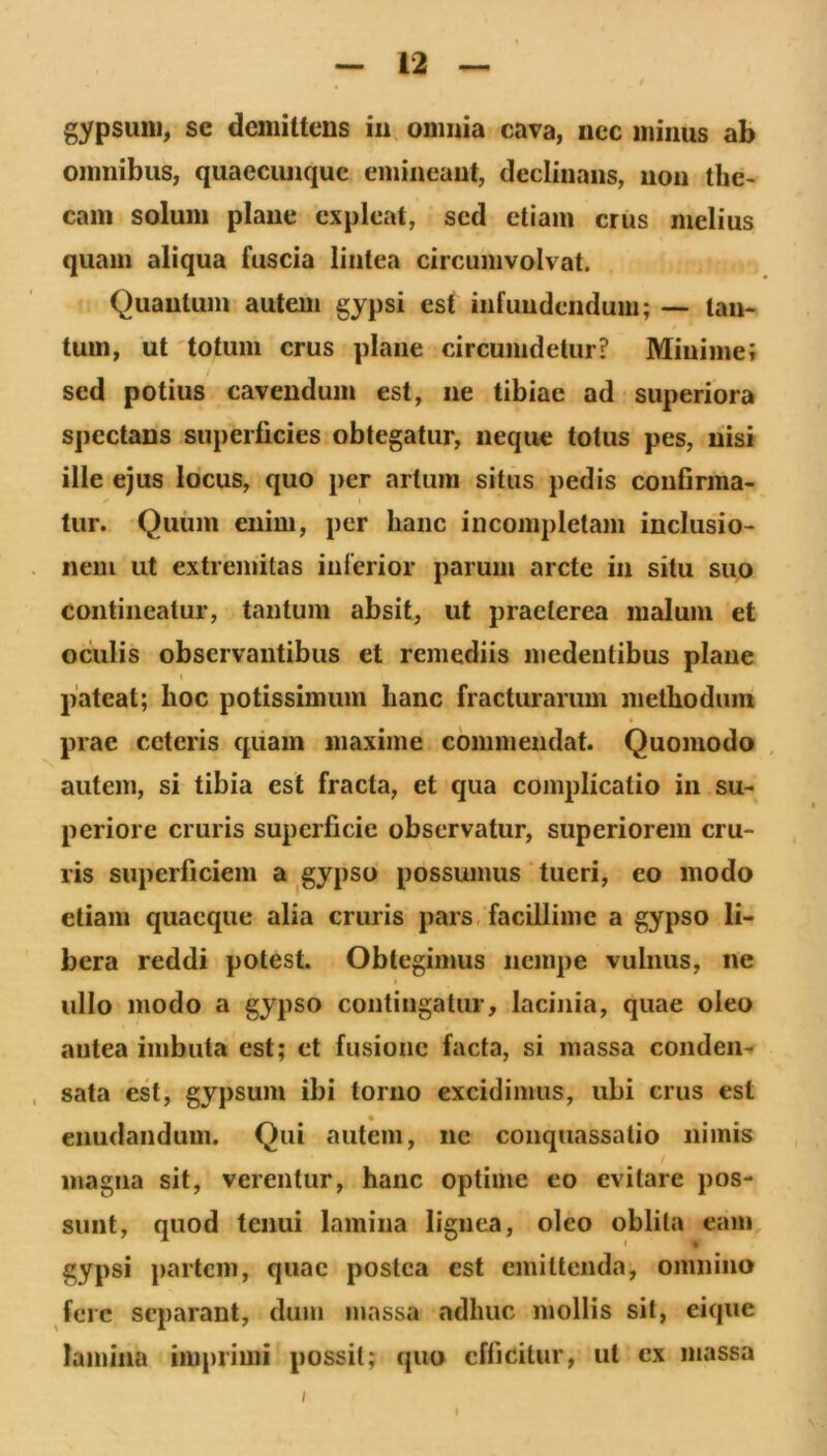 gypsum, se demittens iu onmia cava, nec minus ab omnibus, quaeciuiquc emineant, declinans, non the- cam solum plane expleat, sed etiam crus melius quam aliqua fuscia lintea circumvolvat. Quantum autem gypsi est infundendum; — tan- tum, ut 'totum crus plane circumdetur? Minime; sed potius cavendum est, ne tibiae ad superiora spectans superficies obtegatur, neque tofus pes, nisi ille ejus locus, quo per artum situs pedis confirma- tur. Quum enim, per hanc incompletam inclusio- nem ut extremitas inferior parum arcte in situ suo contineatur, tantum absit, ut praeterea malum et oculis observantibus et remediis medentibus plane pateat; hoc potissimum hanc fracturarum methodum prae ceteris quam maxime commendat. Quomodo , autem, si tibia est fracta, et qua complicatio in su- periore cruris superficie observatur, superiorem cru- ris superficiem a. gypso possumus tueri, eo modo etiam quaeque alia cruris pars, facillime a gypso li- bera reddi potest. Obtegimus nempe vulnus, ne ullo modo a gypso contingatur, lacinia, quae oleo antea imbuta est; et fusione facta, si massa coiiden- , sata est, gypsum ibi torno excidimus, ubi crus est eiiudandum. Qui autem, ne conquassatio nimis magna sit, verentur, hanc optime eo evitare pos- sunt, quod tenui lamina lignea, oleo oblita eam gypsi partem, quae postea est emittenda, omnino fere separant, dum massa adhuc mollis sit, eique lamina imprimi possit; quo efficitur, ut ex massa I