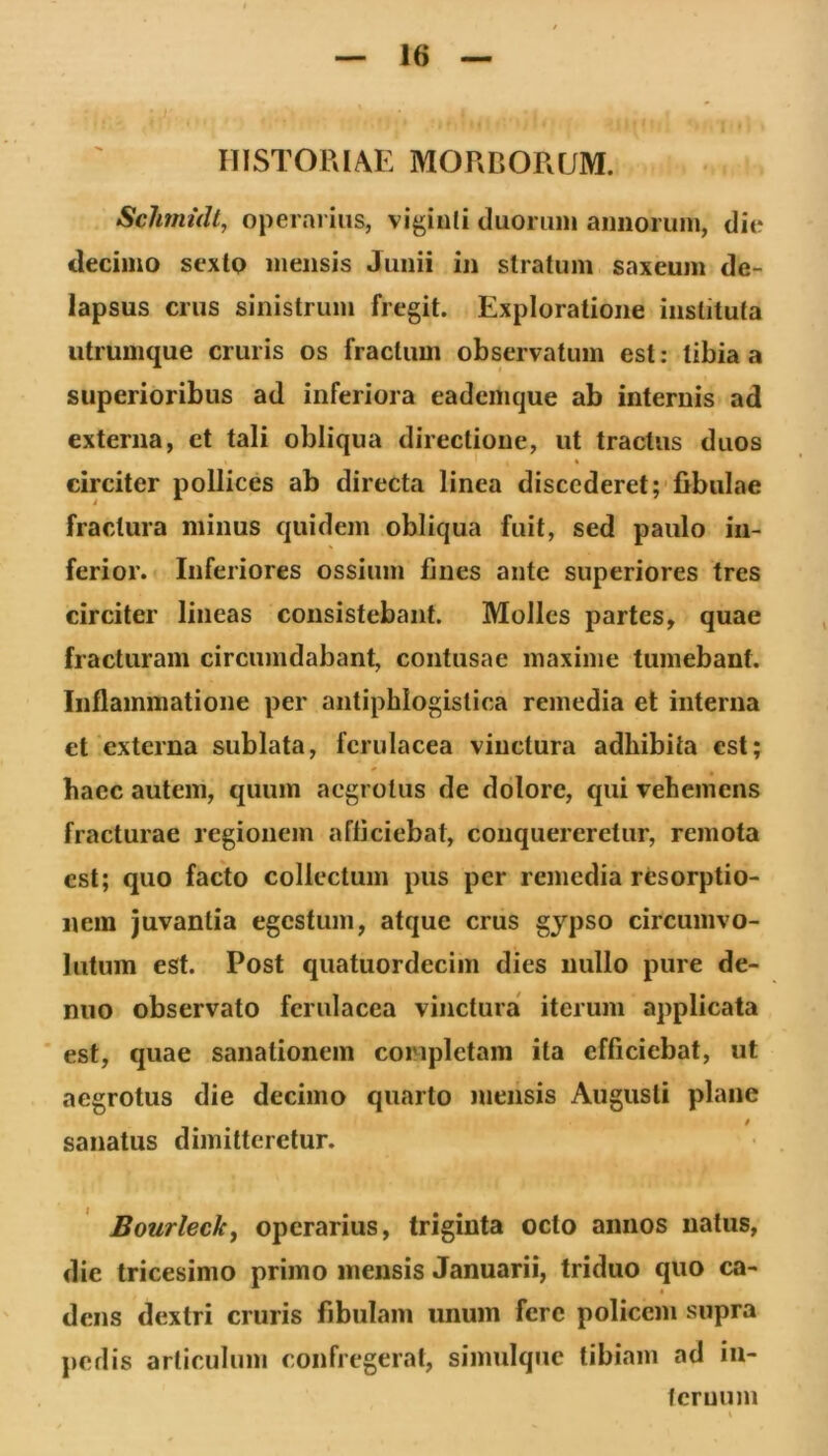 HISTORIAE MORDORUM. Schmidt, operarius, viginli duorum annorum, die decimo scxtp mensis Junii in stratum saxeum de- lapsus crus sinistrum fregit. Exploratione instituta utrumque cruris os fractum observatum est: tibia a superioribus ad inferiora eademque ab internis ad externa, et tali obliqua directione, ut tractus duos circiter pollices ab directa linea discederet;‘fibulae fractura minus quidem obliqua fuit, sed paulo in- ferior. Inferiores ossium fines ante superiores tres circiter lineas consistebant. Molles partes, quae fracturam circumdabant, contusae maxime tumebant. Inflammatione per antiphlogistica remedia et interna et externa sublata, ferulacea vinctura adhibita est; hacc autem, quum aegrotus de dolore, qui vehemens fracturae regionem afficiebat, conquereretur, remota est; quo facto collectum pus per remedia resorptio- nem juvantia egestum, atque crus gjpso circumvo- lutum est. Post quatuordecim dies nullo pure de- niio observato ferulacea vinctura iterum applicata ■ est, quae sanationem completam ita efficiebat, ut aegrotus die decimo quarto mensis Augusti plane / sanatus dimitteretur. Bourleck^ operarius, triginta octo annos natus, die tricesimo primo mensis Januarii, triduo quo ca- I dens dextri cruris fibulam unum fere policem supra pedis articulum confregerat, simulqiic tibiam ad in- tcruum