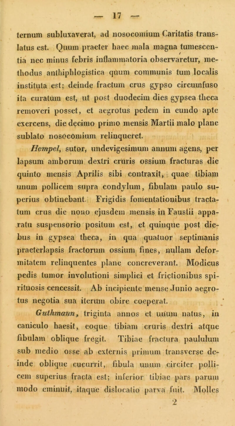 ternum subluxaverat, ad nosocomium Caritatis trans- latus est. Quum praeter haec mala magna tumescen- tia nec minus febris inflammatoria observaretur, me- thodus anthiphlogistica quum communis tum localis instituta est; deinde fractum crus gjpso circumfuso ita curatum est, ut post duodecim dies gypsea theca removeri posset, et aegrotus pedem in eundo apte exercens, die decimo primo mensis Martii malo plane sublato nosocomium relinqueret. Hempel, sutor, undevigesimum annum agens, per lapsum amborum dextri cruris ossium fracturas die quinto mensis Aprilis sibi contraxit, quae tibiam unum pollicem supra condylum, fibulam paulo su- perius obtinebant. Frigidis fomentationibus tracta- i tum crus die nono ejusdem mensis in Faustii appa- ratu suspensorio positum est, et quinque post die- bus in gypsea theca, in qua quatuor septimanis praeterlapsis fractorum ossium fines, nullam defor- mitatem relinquentes plane concreverant. Modicus pedis tumor involutioni simplici et frictionibus spi- rituosis ceiiccssit. Ab incipiente mense Junio aegro- tus negotia sua iterum obire coeperat. Guthmanny triginta annos et unum natus, in caiiiculo haesit, eoque tibiam cruris dextri atque fibulam oblique fregit. Tibiae fractura paululum sub medio osse ab externis primum transverse de- inde oblique cucurrit, libula unum circiter jiolli- ceiii superius fracta est; inferior tibiae pars parum modo eminuit, itaque dislocatio parva fuit. Molles ■2