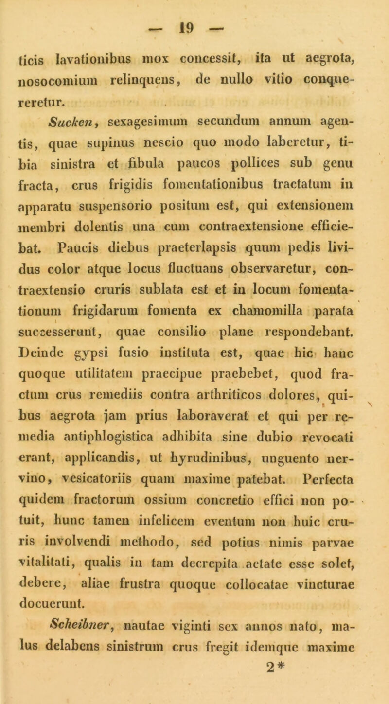 ticis lavationibus mox concessit, ita ut aegrota, nosocomium relinquens, de nullo vitio conque- reretur. Suckeuy sexagesimum secundum annum agen- tis, quae supinus nescio quo modo laberetur, ti- bia sinistra et fibula paucos pollices sub genu fracta, crus frigidis fomentationibus tractatum in apparatu suspensorio positum est, qui extensionem membri dolentis una cum contraextensione efficie- bat, Paucis diebus praeterlapsis quum pedis livi- dus color atque locus fluctuans observaretur, con- traextensio cruris sublata est et in locum fomenta- tionum frigidarum fomenta ex chamomilla parata t successerunt, quae consilio plane respondebant. Deinde gypsi fusio instituta est, quae hic- hanc quoque utilitatem praecipue praebebet, quod fra- ctum crus remediis contra arthriticos dolores, qui- bus aegrota jam prius laboraverat ct qui per re- media antiphlogistica adhibita sine dubio revocati erant, applicandis, ut hyrudinibus, unguento ner- vino, vesicatoriis quam maxime patebat. Perfecta quidem fractorum ossium concretio effici non po- tuit, hunc tamen infelicem eventum non huic cru- ris involvendi methodo, sed potius nimis parvae vitalitati, qualis in tam decrepita aetate esse solet, debere, aliae frustra quoque collocatae vincturae docuerunt. Scheibner, nautae viginti sex annos nato, ma- lus delabens sinistrum crus fregit idemque maxime 2*