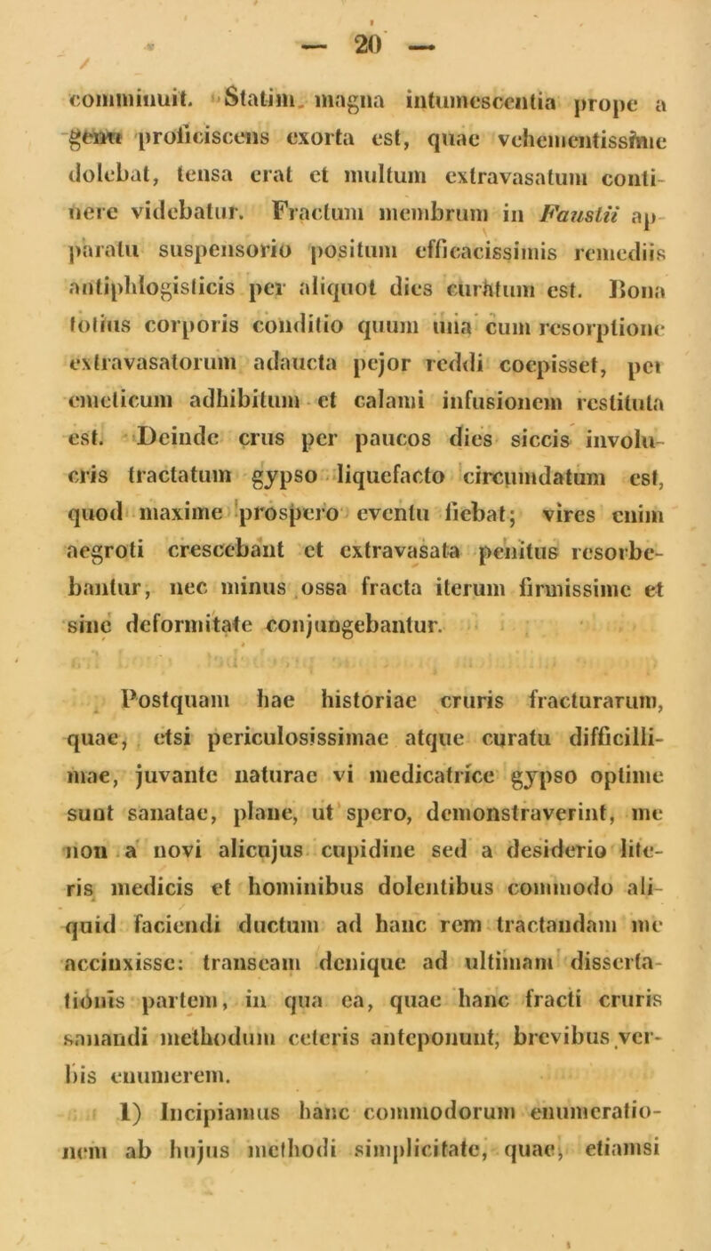 / <;onmiiiiuit. ' Statim.magna iiituinesccnlia prope a 'geiiTi prolldscoiis exorta est, quae veheiiientissfnie tlolebat, tensa erat et imiltuin exlravasatum conti- nere videbatur. Fractum membrum in FausLii ap- paratu suspensorio positum efficacissimis remediis antipldogislicis per aliquot dies curtifum est. lioiia foliiis corporis conditio quum uiia cum resorptione extravasaloruin adaucta pejor rcd<li coepisset, pei emeticum adhibitum • et calami infusionem restituta est. Deinde crus per paucos dies- siccis involu- cris tractatum gypso liquefacto 'circumdatum est, quod'maxime !pr6s[)ero‘J eventu liebat; vires enim aegroti crescebant et extravasata penitus resorbe- bantur, nec minus ,ossa fracta iterum firmissime et sine deformitate conjungebantur. ■« t ' Postquam hae historiae cruris fracturarum, quae, etsi periculosissimae atque curatu difficilli- mae, juvante naturae vi inedicatricc' gypso optime sunt sanatae, plane, ut‘spero, demonstraverint, me non i a' novi alienjus. cupidine sed a desiderio lite- ris^ medicis et hominibus dolentibus commodo ali- quid faciendi ductum ad hanc rem.tractandam me accinxisse: transeam denique ad ultiinam' disserta- tionis partem, in qua ca, quae hanc fracti cruris sanandi methodum ceteris anteponunt, brevibus ycr- l)is enumerem. 1) Incipiamus hanc commodorum enumeratio- nem ab hujus methodi simjilicitate, quae^ etiamsi I