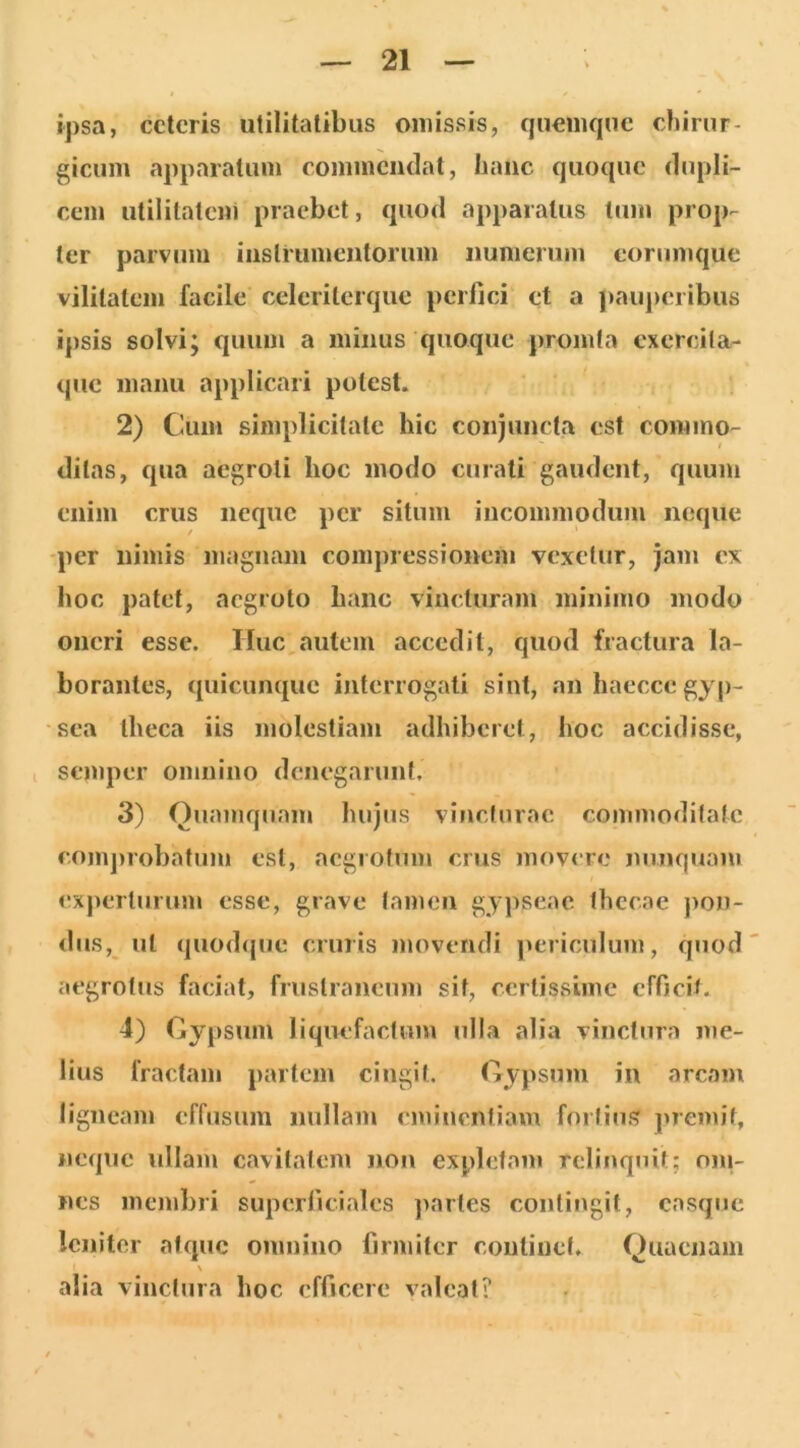 ipsa, cctcris utilitatibus omissis, quomqne chirur- gicum apparatum commendat, hanc quoque dupli- cem utilitatem praebet, quod apparatus tum prop- ter parvum iiislrumeiitorum iiunieruni corumque vilitatem facile celeriterque perfici et a pauperibus ipsis solvi; quum a minus quoque promfa cxercila- que manu applicari potest. 2) Cum simplicitate hic conjuncta est commo- t ditas, qua aegroti hoc modo curati gaudent, quum enim crus neque per situm incommodum neque -per nimis magnam compressionem vexetur, jam cx hoc patet, aegroto hanc vincturam minimo modo oneri esse. Huc autem accedit, quod fractura la- borantes, quicunque interrogati sint, an haecce gyp- sea theca iis molestiam adhiberet, hoc accidisse, I seniper omnino denegarunt, 3) Ouamquam hujus vincturae commoditate coni])robatum est, aegrotum crus movere nunquam experturum esse, grave tamen gypseae thecae ])on- dus, ut quod(jue cruris movendi jmriculum, quod aegrotus faciat, fruslraneum sit, certissime efficit. 4) Gypsum liquefactum ulla alia vinctura me- lius fractam partem cingit. Gypsum in arcam ligneam effusum nullam eminentiam fortius premit, neque ullam cavitatem non expletam rclinqjiit; oni- nes membri superficiales paries contingit, casque leniter atque omnino firmiter continet. Quaenam \ alia vinctura hoc efficere valeat?