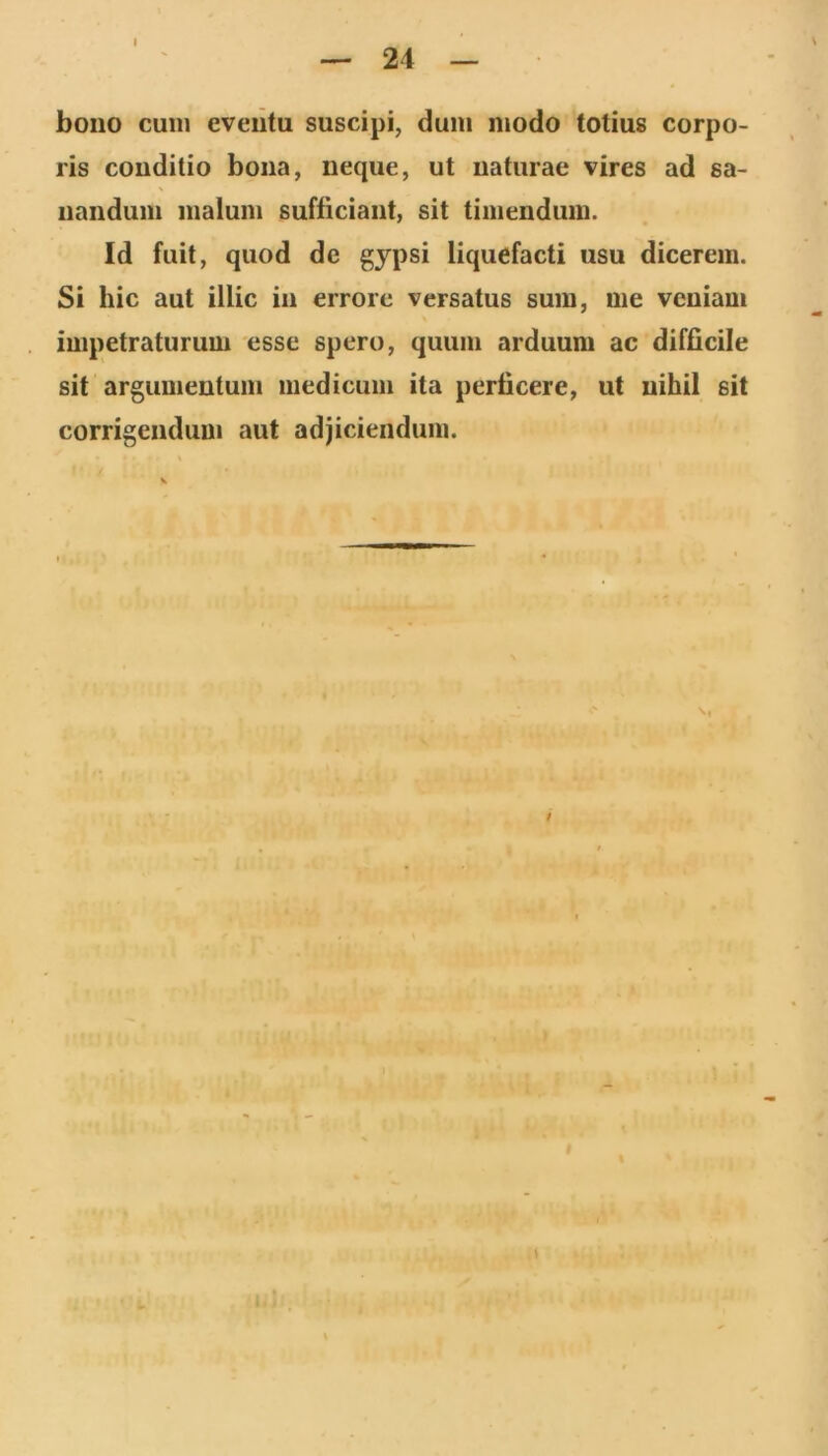 24 bono cum eveiitu suscipi, dum modo totius corpo- ris conditio bona, neque, ut naturae vires ad sa- nandum malum sufficiant, sit timendum. Id fuit, quod de gypsi liquefacti usu dicerem. Si hic aut illic in errore versatus sum, me veniam impetraturum esse spero, quum arduum ac difficile sit argumentum medicum ita perficere, ut nihil sit corrigendum aut adjiciendum. '‘I i t