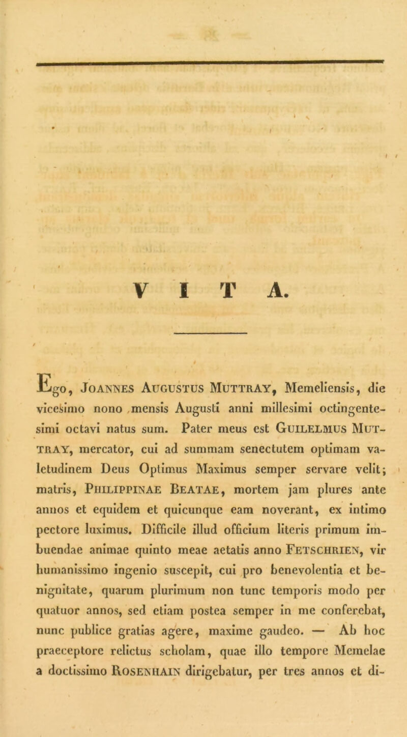 f I VITA. lligo, JoANNES Augustus Muttray, Memellensls, die vlceiilnio nono ,mensis Augusti anni millesimi octingente- simi octavi natus sum. Pater meus est Guilelmus Mut- TRAY, mercator, cui ad summam senectutem optimam va- letudinem Deus Optimus Maximus semper servare velit; matris, PiiiLiPPiNAE Beatae, mortem jam plures ante annos et equidem et quicunque eam noverant, ex Intimo pectore luximus. Difficile illud officium literis primum Im- buendae animae quinto meae aetatis anno Fetschrien, vir Immanissimo ingenio suscepit, cui pro benevolentia et be- nignitate, quarum plurimum non tunc temporis modo per quatuor annos, sed etiam postea semper in me conferebat, nunc publice gratias agere, maxime gaudeo. — Ab hoc praeceptore relictus scholam, quae illo tempore Meinelae a doctissimo RosEiSHAiN dirigebatur, per tres annos ct dl-