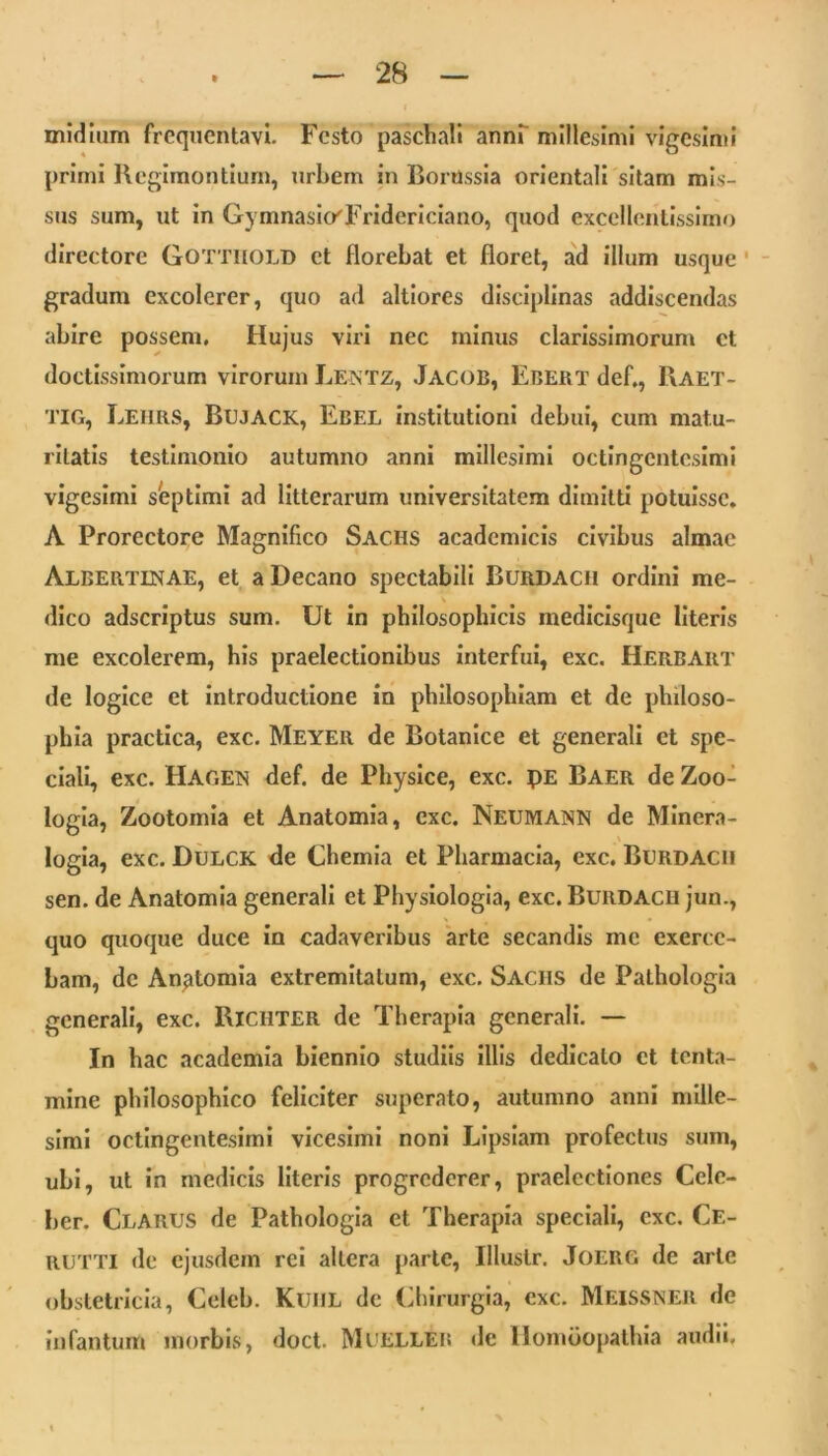 midium frequentavi. Festo paschali annf millesimi vigesimi primi Regiraontium, urbem in Borussia orientali sitam mis- sus sum, ut in Gymnasio'Fridcriciano, quod excellentissimo directore GOTTliOLD et florebat et floret, ad illum usque ' gradum excolerer, quo ad altiorcs disciplinas addiscendas abire possem. Hujus viri nec minus clarissimorum ct doctissimorum virorum Lentz, Jacob, Ebert def,, Raet- TIG, Leurs, Bujack, Ebel institutioni debui, cum matu- ritatis testimonio autumno anni millesimi octingentesimi vigesimi shptimi ad litterarum universitatem dimitti potuisse. A Prorectore Magnifico Sachs acadcmicis civibus almae Albertinae, et a Decano spectabili Burdach ordini me- dico adscriptus sum. Ut in philosophicis medicisque literis me excolerem, his praelectionibus interfui, exc. Herbart de logice et Introductione in philosophiam et de philoso- phia practica, exc. Meyer de Botanice et generali ct spe- ciali, exc. Hagen def. de Physice, exc. pE Baer de Zoo- logla, Zootomia et Anatomia, exc. Neumann de Minera- logia, exc. Dulck <le Chemia et Pharmacia, exc. Burdach sen. de Anatomia generali et Physiologia, exc. Burdach jun., quo quoque duce In cadaveribus arte secandis me exerce- bam, de Anatomia extremitatum, exc. Sachs de Pathologla generali, exc. Richter de Therapia generali. — In hac academia biennio studiis Illis dedicato et tenta- mine philosophico feliciter superato, autumno anni mille- simi octingentesimi vicesimi noni Lipsiam profectus sum, ubi, ut In medicis literis progrederer, praelectiones Cele- ber. Clarus de Pathologla et Therapia speciali, exc. Ce- RUTTI de ejusdem rei altera parte, Illustr. Joerg de arte obstetricia, Celcb. KuiiL de (Chirurgia, exc. Meissner de infantum morbis, doct. Muelleh de Ilomuopathia audii.