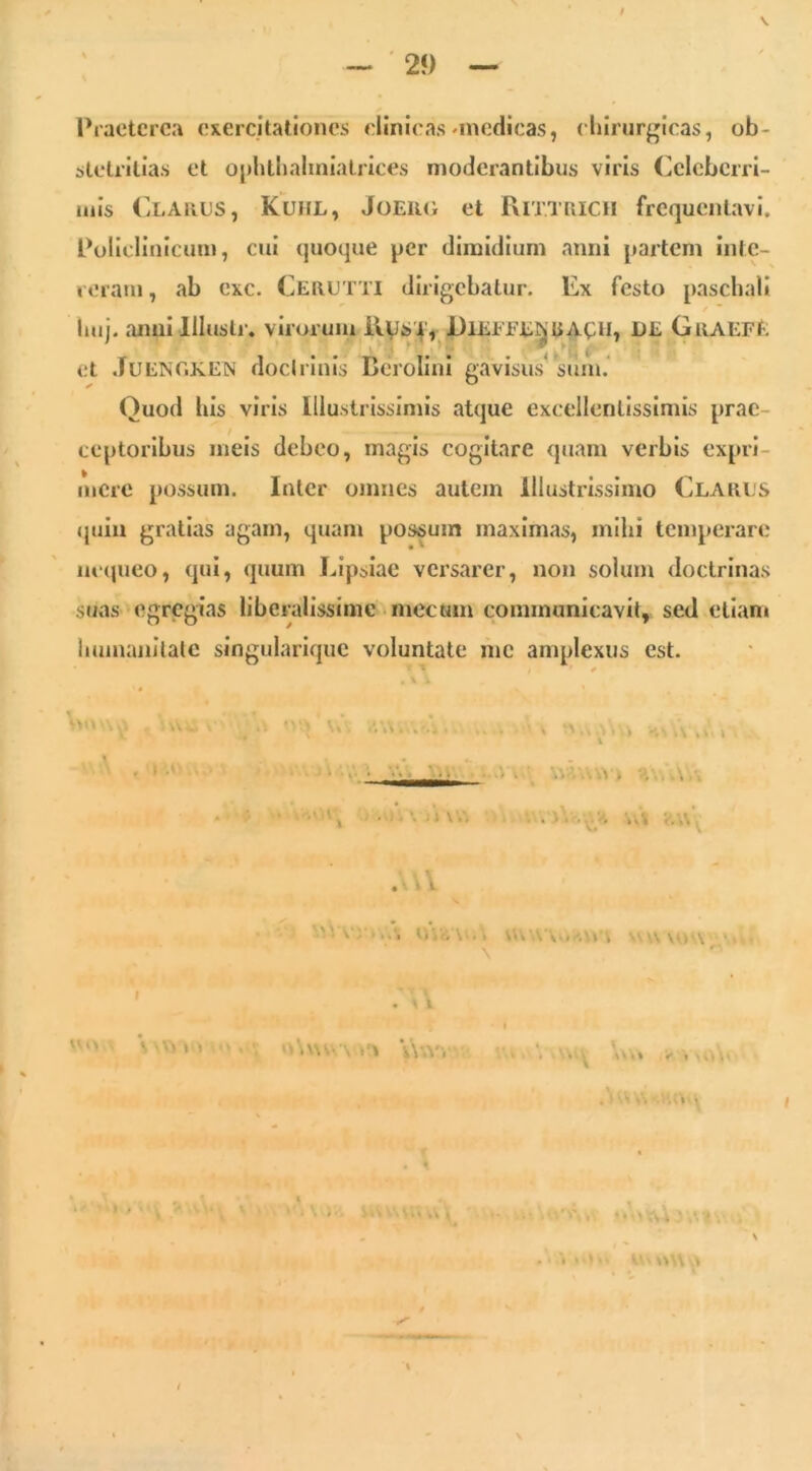 — ■ 2f) Praeterea exercitationes clinicas •medicas, cliirurgicas, ob- stetritias et oj)htlialiniatrices moderantibus viris Celeberri- mis Clarus, Kuhl, Joerg et PvITTRicii frequentavi. Policlinicum, cui quoque per dimidium anni partem inte- reram , ab exc. Cerutti dirigebatur. Ex festo paschali luij. anui Illustr. virorum iiysi, DlEEEE^RAt:u, DE Graefe et .lUENOKEN docirinis Bcrolini gavisus^ silm. Quod his viris Illustrissimis atque excellentissimis prae- ceptoribus meis debeo, magis cogitare quam verbis expri- mere possum. Inter omnes autem Illustrissimo Clarus quia gratias agam, quam possum maximas, mihi temperare iu‘(jueo, qui, quum Lipsiae versarer, non solum doctrinas suas egregias liberalissime mecum communicavit, sed etiam hunumilalc singularique voluntate me amplexus est. ' '*■' ■ . ' V ‘ ’i Ii K v V*.r\ • . l I ■. \\wv . ^ • • V‘-nV..v t \ I » n -y