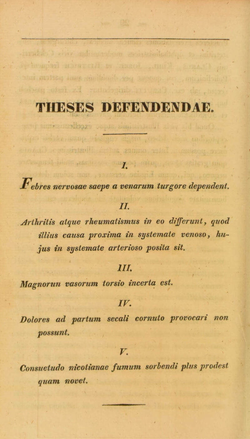THESES DEFENDENDAE. I. Febres nervosae saepe a venarum turbore dependent. II. Arthritis atque rheumatismus in eo differunt, quod illius causa proxima in systemate venoso, hu- jus in systemate arterioso posita sit. III. t Magnorun vasorum torsio incerta est. IV. Dolores ad partum secali cornuto provocari non possunt. , V. Consuetudo nicotianae fumum sorbendi plus prodest quam novet.