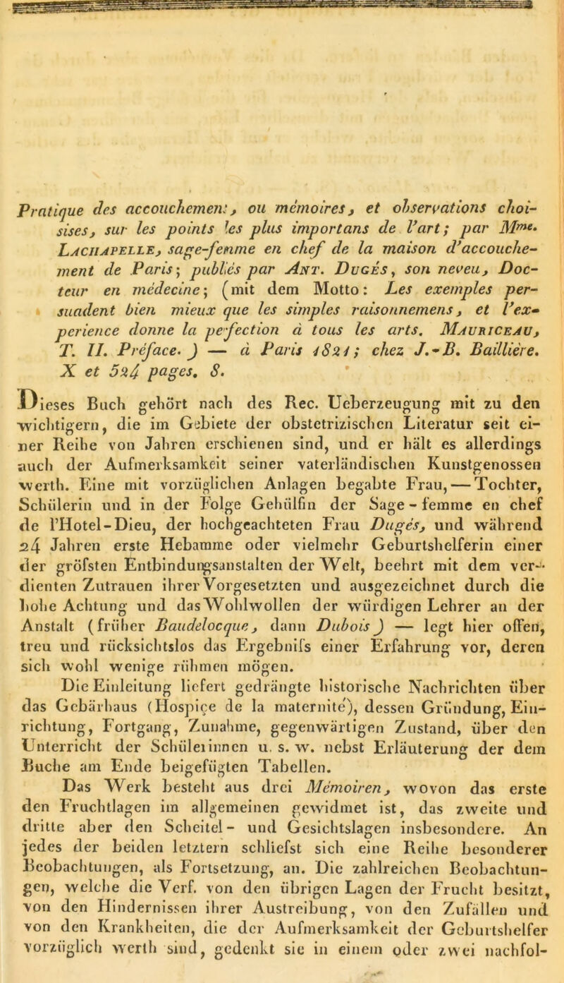 Pratique des accouchemen:, ou mernoires , et ohservations choi- sisesj sur les points les plus Import ans de l’art; par Mme- LstciUPELLE, sage-fenme en chef de la maison d’accouche- ment de Paris; publies par Ant. Duges, son neuen, Doc- teur en medecine; (mit dem Motto: Les exemples per- suadent bien mieux que les simples raisonnemens, et l’ex- perience donne la pe-fection d tous les arts. Maueiceau , T. II. Preface. ) — a Paris 4 S24; chez J.-B. Bailiiere. X et 5ud pages. 8. Dieses Buch gehört nach des Rec. Ueberzeugung mit zu den -wichtigem, die im Gebiete der obstctrizisehen Literatur seit ei- ner Reihe von Jahren erschienen sind, und er hält es allerdings auch der Aufmerksamkeit seiner vaterländischen Kunstgenossen werth. Eine mit vorzüglichen Anlagen begabte Frau, — Tochter, Schülerin und in der böige Gehülfin der Sage - femme en chef de l’Hotel-Dieu, der hochgeachteten Frau Duges, und während ^4 Jahren erste Hebamme oder vielmehr Geburtshelferin einer der gröfsten Entbindungsanstalten der Welt, beehrt mit dem ver- dienten Zutrauen ihrer Vorgesetzten und ausgezeichnet durch die hohe Achtung und das Wohlwollen der würdigen Lehrer an der Anstalt (früher Baudelocque , dann DuboisJ — legt hier offen, treu und rücksichtslos das Ergebnifs einer Erfahrung vor, deren sich wohl wenige rühmen mögen. Die Einleitung liefert gedrängte historische Nachrichten über das Gebärhaus (Hospice de la maternite), dessen Gründung, Ein- richtung, Fortgang, Zunahme, gegenwärtigen Zustand, über den Unterricht der Schiileiinnen u. s. w. nebst Erläuterung der dein Buche am Ende beigefügten Tabellen. Das Werk besteht aus drei Memoiren, wovon das erste den Fruchtlagen im allgemeinen gewidmet ist, das zweite und dri tte aber den Scheitel- und Gesichtslagen insbesondere. An jedes der beiden letztem schliefst sich eine Reihe besonderer Beobachtungen, als Fortsetzung, an. Die zahlreichen Beobachtun- gen, welche die Verf. von den übrigen Lagen der Frucht besitzt, von den Hindernissen ihrer Austreibung, von den Zufällen und von den Krankheiten, die der Aufmerksamkeit der Geburtshelfer vorzüglich werth sind, gedenkt sie in einem oder zwei nachfol-