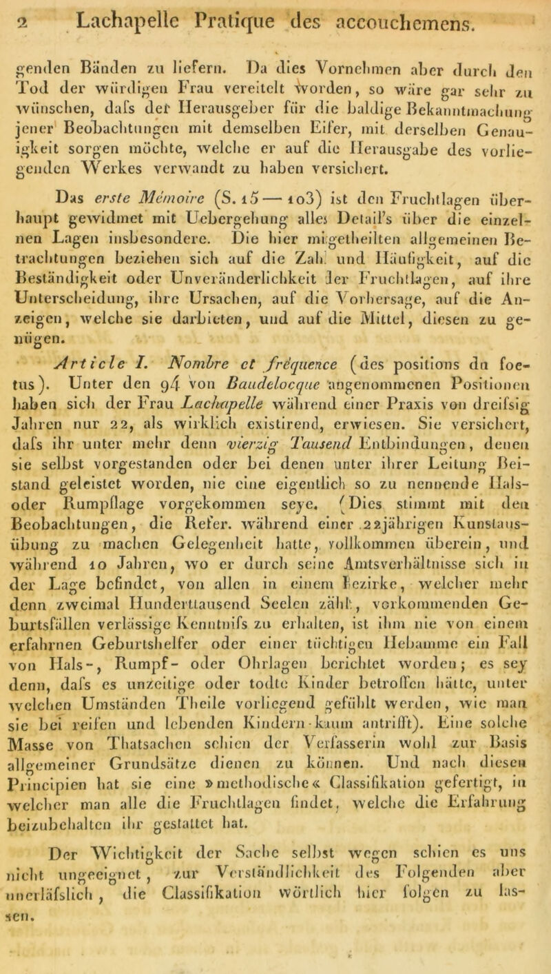 enden Bünden zu liefern. Da dies Vornehmen aber durch den Tod der würdigen Frau vereitelt Worden, so wäre gar sehr zu wünschen, dafs der Herausgeber für die baldige Bekanntmachung jener Beobachtungen mit demselben Eifer, mit derselben Genau- igkeit sorgen möchte, welche er auf die Herausgabe des vorlie- genden Werkes verwandt zu haben versichert. Das erste Memoire (S. i5—to3) ist den Fruchtlagen über- haupt gewidmet mit Uebcrgehung alles Detail’s über die einzel- nen Lagen insbesondere. Die hier migetheilten allgemeinen Be- trachtungen beziehen sich auf die Zah und Häufigkeit, auf die Beständigkeit oder Unveränderlichkeit der Frucht lagen, auf ihre Unterscheidung, ihre Ursachen, auf die Vorhersage, auf die An- zeigen, welche sie darbieten, und auf die Mittel, diesen zu ge- nügen. Art i cle I. Nonibre et frequence (des posilions du foe- tus). Unter den von Baudelocque angenommenen Positionen haben sich der Frau Lciciutpelle während einer Praxis von dreifsig Jahren nur 22, als wirklich existirend, erwiesen. Sie versichert, dafs ihr unter mehr denn 'vierzig 2'ausend Entbindungen, denen sie selbst vorgestanden oder bei denen unter ihrer Leitung Bei- stand geleistet worden, nie eine eigentlich so zu nennende Ilals- oder Rumpflage vorgekoramen seye, (Dies stimmt mit den Beobachtungen, die Befer, während einer .22jährigen Kunslaus- übung zu machen Gelegenheit hatte, vollkommen überein, und während 10 Jahren, wo er durch seine Amtsverhältnisse sich in der Lage befindet, von allen in einem Bezirke, welcher mehr denn zweimal Hunderttausend Seelen zähl', vorkommenden Ge- burtsfällcn verlässige Kenntnifs zu erhalten, ist ihm nie von einem erfahrnen Geburtshelfer oder einer tüchtigen Hebamme ein Fall von Hals-, Rumpf- oder Ohrlagen berichtet worden; es sey denn, dafs es unzeitige oder todte Kinder betroffen hätte, unter welchen Umständen Theile vorliegend gefühlt werden, wie man sie bei reifen und lebenden Kindern• kaum antrifft). Eine solche Masse von Thatsachcn schien der Verfasserin wohl zur Basis allgemeiner Grundsätze dienen zu können. Und nach diesen Principien hat sie eine »methodische« Classifikation gefertigt, in welcher man alle die Fruchllagen findet, welche die Erfahrung beizubchaltcn ihr gestaltet hat. Der Wichtigkeit der Sache selbst wegen schien cs uns nicht ungeeignet , zur Verständlichkeit des Folgenden aber nnerläfslich , die Classifikation wörtlich hier folgen zu las- sen.