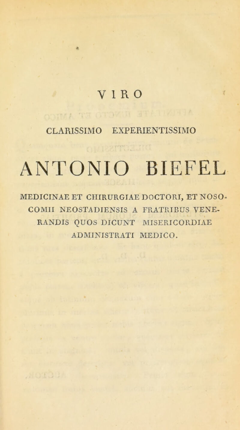 * VIRO CLARISSIMO EXPERIENTISSIMO ANTONIO BIEFEL MEDICINAE ET CHIRURGIAE DOCTORI, ET NOSO- COMII NEOSTA DIENSIS A FRATRIBUS VENE- RANDIS QUOS DICUNT MISERICORDIAE ADMINISTRATI MEDICO.