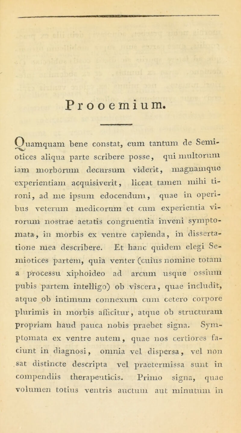 Prooemium, Ouamquam bene constat, eum tantum de Semi- otices aliqua parte scribere posse, qui multorum iam morborum decursum viderit, magnamque experientiam acquisiverit, liceat tamen milii ti- roni, ad me ipsum edocendum, quae in operi- bus veterum medicorum et cum experientia vi- rorum nostrae aetatis congruentia inveni sympto- mata, in morbis ex ventre capienda, in disserta- tione mea describere. Et hanc quidem elegi Se- miotices partem, quia venter (cuius nomine totam a processu xiphoideo ad arcum usque ossium pubis partem intelligo) ob viscera, quae includit, atque ob intimum connexum cum cetero corpore plurimis in morbis afficitur, atque ob structuram propriam haud pauca nobis praebet signa. Sym- ptomata ex ventre autem, quae nos certiores fa- ciunt in diagnosi, omnia vel dispersa, vel non . sat distincte descripta vel praetermissa sunt in compendiis therapeuticis. Primo signa, quae volumen totius ventris auctum aut minutum in