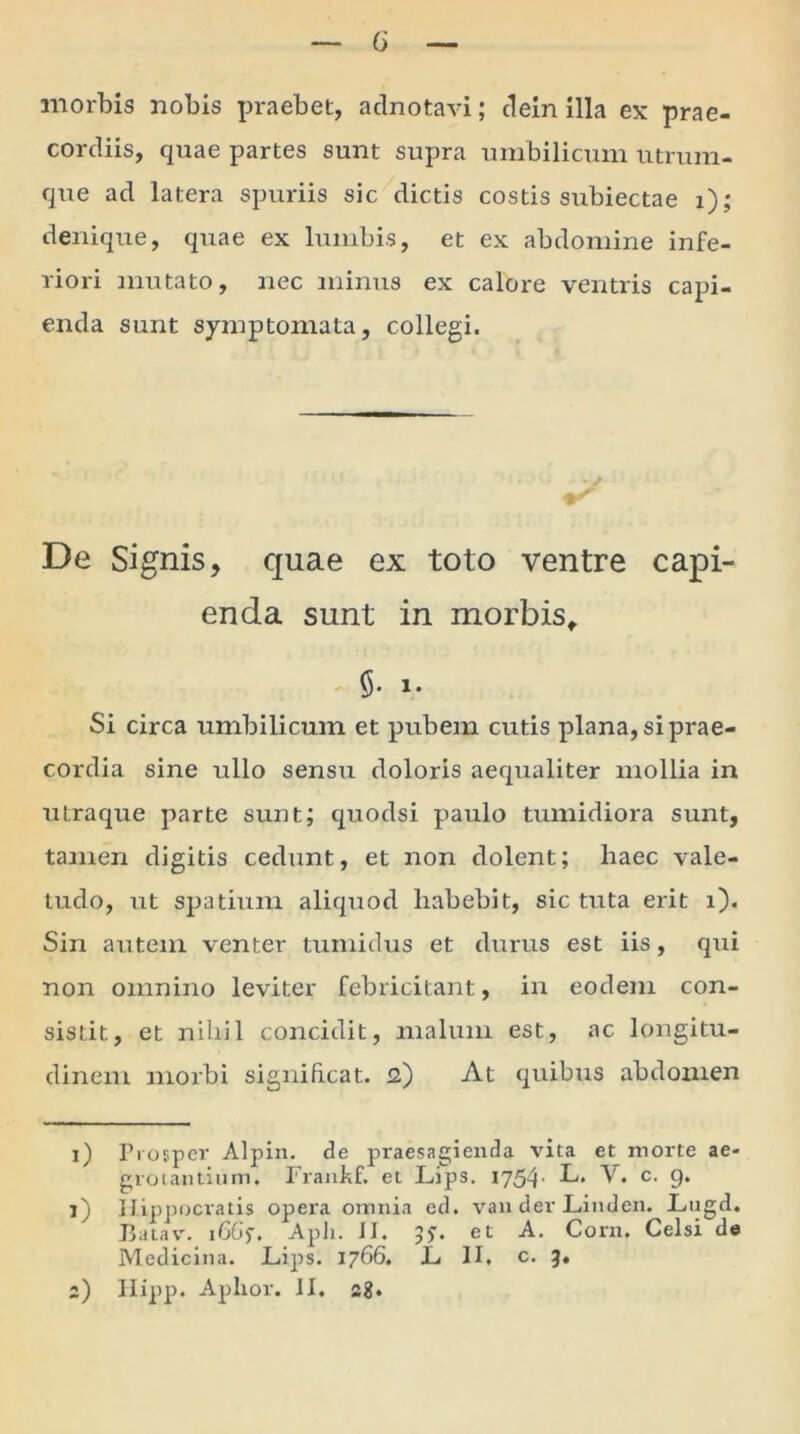 G morbis nobis praebet, adnotavi; dein illa ex prae- cordiis, quae partes sunt supra umbilicum utrum- que ad latera spuriis sic dictis costis subiectae i); denique, quae ex lumbis, et ex abdomine infe- riori mutato, nec minus ex calore ventris capi- enda sunt symptomata, collegi. De Signis, quae ex toto ventre capi- enda sunt in morbis, §. i» Si circa umbilicum et pubem cutis plana, si prae- cordia sine ullo sensu doloris aequaliter mollia in utraque parte sunt; quodsi paulo tumidiora sunt, tamen digitis cedunt, et non dolent; haec vale- tudo, ut spatium aliquod habebit, sic tuta erit i). Sin autem venter tumidus et durus est iis, qui non omnino leviter febricitant, in eodem con- sistit, et nihil concidit, malum est, ac longitu- dinem morbi significat. <2) At quibus abdomen 1) Prosper Alpin. de praesagienda vita et morte ae- grotantium. Frankf. et Lips. 1754- L. V. c. g. O Hippocratis opera omnia ed. van der Linden. Lugd. Batav. iGGs. Apii. II. J?. et A. Corn. Celsi de Medicina. L.ips. 1766. JL II, c. 3. 2) Hipp. Aphor. II. sg.