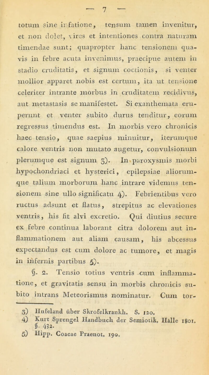 7 totum sine infatione, tensum tamen invenitur, et non dolet, \ ires et intentiones contra naturam timendae sunt; quapropter hanc tensionem qua- vis in febre acuta invenimus, praecipue autem in stadio cruditatis, et signum coctionis, si venter mollior apparet nobis est certum, ita ut tensione celeriter intrante morbus in cruditatem recidivus, aut metastasis se manifestet. Si exanthemata eru- perunt et venter subito durus tenditur, eorum regressus timendus est. In morbis vero chronicis haec tensio, quae saepius minuitur, iterumque calore ventris non mutato augetur, convulsionum plerumque est signum 5). In paroxysmis morbi hypochondriaci et hysterici, epilepsiae aliorum- que talium morborum hanc intrare videmus ten- sionem sine ullo significatu 4)* Febrientibus vero ructus adsunt et flatus, strepitus ac elevationes ventris, his fit alvi excretio. Qui diutius secure ex febre continua laborant citra dolorem aut in- flammationem aut aliam causam, his abcessus expectandus est cum dolore ac tumore, et magis in infernis partibus 5). §. <2. Tensio totius ventris cum inflamma- tione, et gravitatis sensu in morbis chronicis su- bito intrans Meteorismus nominatur. Cum tor- 3) Hufeland uber Skrofelkrankh. S. 120. 4) Kurt Sprengel Handbuch der Semiotik, Ilalle 1801. 5- 432.