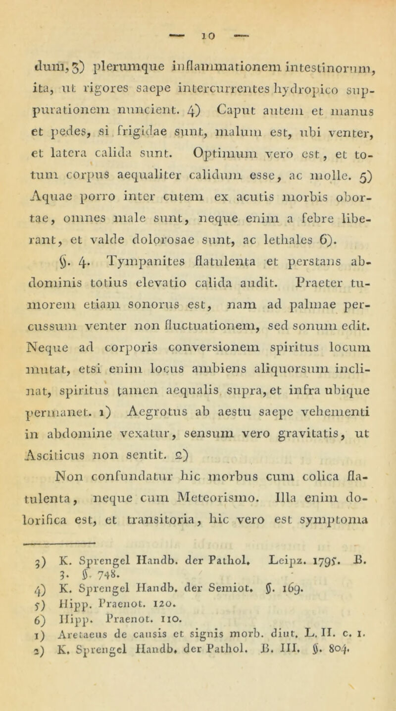 cluni, 3) plerumque inflammationem intestinorum, ita, ut rigores saepe intercurrentes hydropico sup- purationem nuncient. 4) Caput autem et manus et pedes, si frigidae sunt, malum est, ubi venter, et latera calida sunt. Optimum vero est, et to- \ tum corpus aequaliter calidum esse, ac molle. 5) Aquae porro inter cutem ex acutis morbis obor- tae, omnes male sunt, neque enim a febre libe- rant, et valde dolorosae sunt, ac lethales G). §. 4. Tympanites flatulenta et perstans ab- dominis totius elevatio calida audit. Praeter tu- morem etiam sonorus est, nam ad palmae per- cussum venter non fluctuationem, sed sonum edit. Neque ad corporis conversionem spiritus locum mutat, etsi enim locus ambiens aliquorsum incli- % nat, spiritus tamen aequalis supra, et infra ubique permanet. 1) Aegrotus ab aestu saepe vehementi in abdomine vexatur, sensum vero gravitatis, ut Asciticus non sentit, g) Non confundatur hic morbus cum colica fla- tulenta, neque cum Meteorismo. Illa enim do- lorifica est, et transitoria, hic vero est symptoma 5) K. Sprengel Ilandb. der Pathol, Leipz. 1 ygy. IS. 3. $. 748. 4) K. Sprengel Handb. der Semiot, 169. 5-) Hipp. Fraenot. 120. 6) Ilipp. Praenot. 110. 1) Aretaeus de causis et signis morb. diut. L. II. c. 1. 2) K, Sprengel Handb, der Pathol. 13. III. $. 804