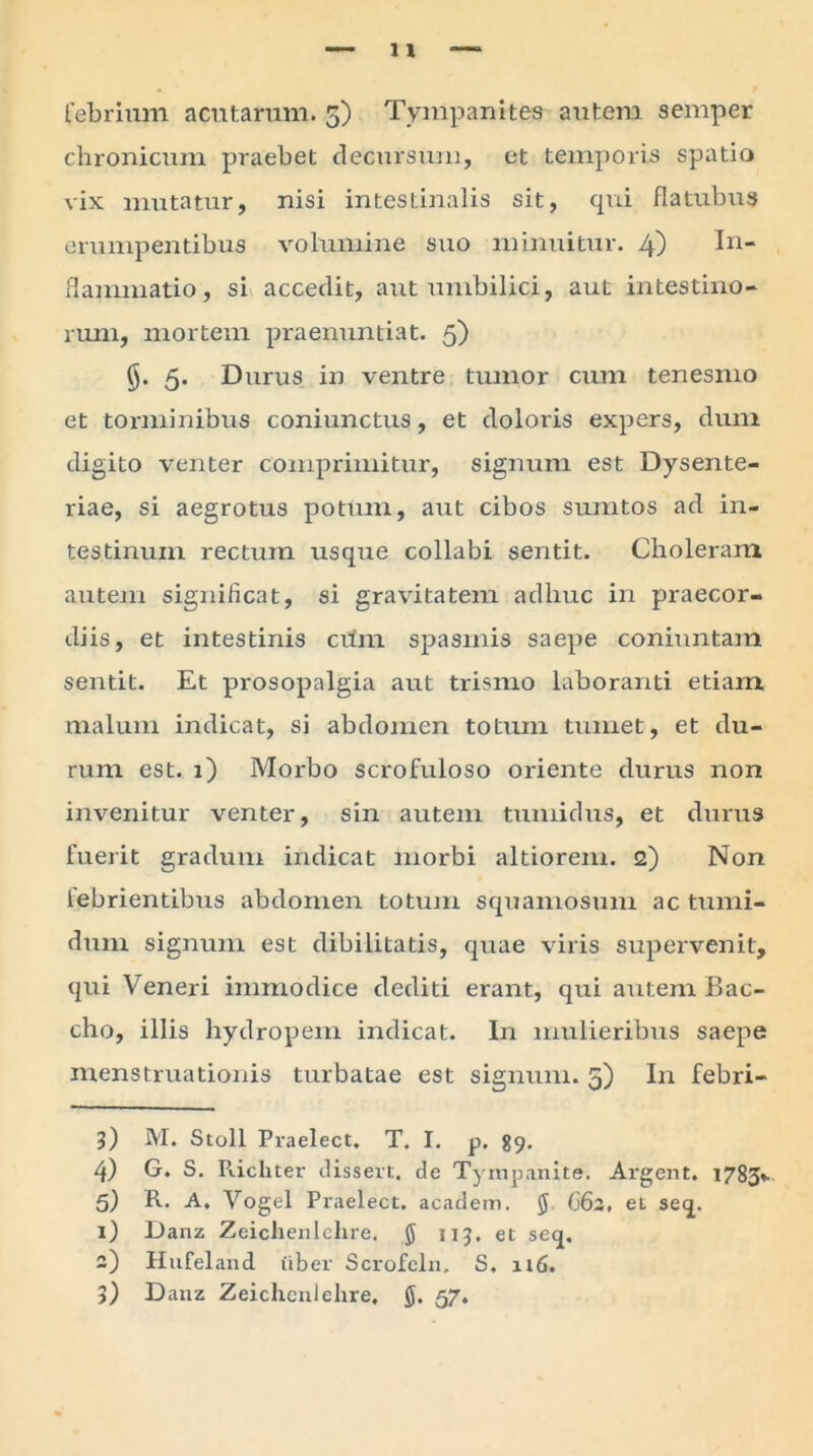 chronicum praebet decursum, et temporis spatio vix mutatur, nisi intestinalis sit, qui fla tubus erumpentibus volumine suo minuitur. 4) In- flammatio , si accedit, aut umbilici, aut intestino- rum, mortem praenuntiat. 5) $. 5. Durus in ventre tumor cum tenesmo et torminibus coniunctus, et doloris expers, dum digito venter comprimitur, signum est Dysente- riae, si aegrotus potum, aut cibos sumtos ad in- testinum rectum usque collabi sentit. Choleram autem significat, si gravitatem adhuc in praecor- diis, et intestinis cum spasmis saepe coniuntam sentit. Et prosopalgia aut trismo laboranti etiam malum indicat, si abdomen totum tumet, et du- rum est. 1) Morbo scrofuloso oriente durus non invenitur venter, sin autem tumidus, et durus fuerit gradum indicat morbi altiorem. 2) Non lebrientibus abdomen totum squamosum ac tumi- dum signum est dibilitatis, quae viris supervenit, qui Veneri immodice dediti erant, qui autem Bac- cho, illis hydropem indicat. In mulieribus saepe menstruationis turbatae est signum. 5) In febri- l) M. Stoll Pvaelect. T. I. p. 89. 4) G. S. Ricliter dissert. de Tympanite. Argent. 1783*. 5) R. A. Vogel Praelect, academ. $ 662, et seq. 1) Danz Zeiclienlclire. § 113, et seq. 2) Hufeland uber Scrofeln. S. 116. 3) Danz Zeichenlehre, g. 57.