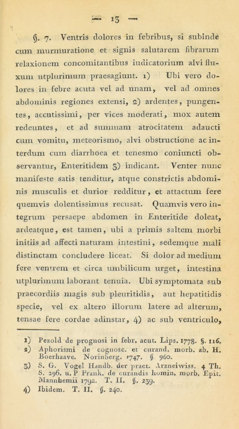 13 (). 7* Ventris dolores in febribus, si subinde cum murmuratione et signis salutarem fibrarum relaxionern concomitantibus iudicatorium alvi flu- xum utplurimum praesagiunt, i) Ubi vero do- lores in febre acuta vel ad unam, vel ad omnes abdominis regiones extensi, 2) ardentes, pungen- tes, accutissimi, per vices moderati, mox autem redeuntes, et ad summam atrocitatem adaucti cum vomitu, meteorismo, alvi obstructione ac in- terdum cum diarrhoea et tenesmo coniuncti ob- servantur, Enteritidem 5) indicant. Venter nunc manifeste satis tenditur, atcpie constrictis abdomi- nis musculis et durior redditur, et attactum fere quemvis dolentissimus recusat. Quamvis vero in- tegrum persaepe abdomen in Enteritide doleat, ardeatque, est tamen, ubi a primis saltem morbi initiis ad affecti naturam intestini, sedemque mali distinctam concludere liceat. Si dolor ad medium fere ventrem et circa umbilicum urget, intestina utplurimum laborant tenuia. Ubi symptomata sub praecordiis magis sub pleuritidis, aut hepatitidis specie, vel ex altero illorum latere ad alterum, tensae fere cordae adinstar, 4) ac sub ventriculo, 1) Pezold de prognosi in febr. acut. Lips. 1778. §• 116, 2) Aphorismi de cognosc. et curand. morb. ab, H, Boerhaave. Norinberg. 1*747. $ 960. 5) S. G. Vogel Ilandb. der pract. .Vrzneiwiss. 4 Th. S. 296. u. P Frank. de curandis homin, niprb, Epit. Mannhemii 1792. T. II, $, 259.