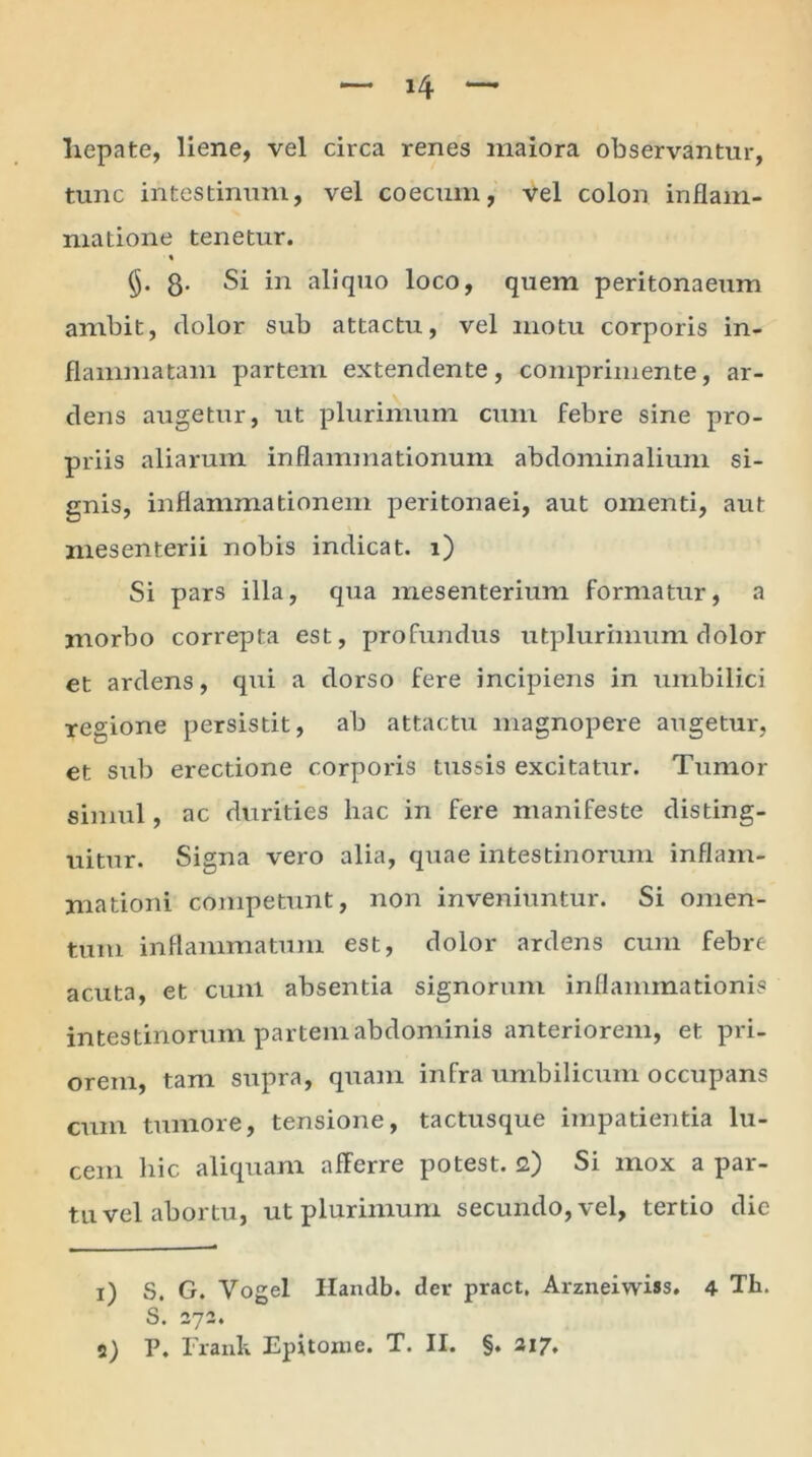 hepate, liene, vel circa renes maiora observantur, tunc intestinum, vel coecum, vel colon inflam- matione tenetur. % §. 8- Si in aliquo loco, quem peritonaeum ambit, dolor sub attactu, vel motu corporis in- flammatam partem extendente, comprimente, ar- dens augetur, ait plurimum cum febre sine pro- priis aliarum inflammationum abdominalium si- gnis, inflammationem peritonaei, aut omenti, aut mesenterii nobis indicat, i) Si pars illa, qua mesenterium formatur, a morbo correpta est, profundus utplurimum dolor et ardens, qui a dorso fere incipiens in umbilici reaione persistit, ab attactu magnopere augetur, et sub erectione corporis tussis excitatur. Tumor simul, ac durities hac in fere manifeste disting- uitur. Signa vero alia, quae intestinorum inflam- mationi competunt, non inveniuntur. Si omen- tum inflammatum est, dolor ardens cum febre acuta, et cunl absentia signorum inflammationis intestinorum partem abdominis anteriorem, et pri- orem, tam supra, quam infra umbilicum occupans cum tumore, tensione, tactusque impatientia lu- cem hic aliquam afferre potest. 2) Si mox a par- tu vel abortu, utplurimum secundo,vel, tertio die 1) S. G. Vogel Ilandb. der pract, Arzneiwiss. 4 Th. S. 272. 2) P. Frank Epitome. T. II. §. 217.