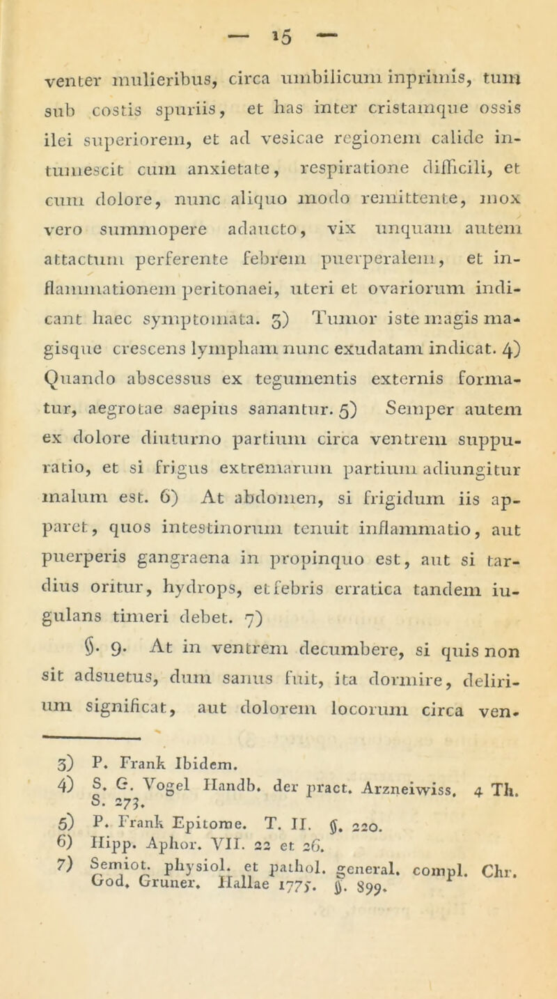 *5 venter mulieribus, circa umbilicum inprimis, tum sub costis spuriis, et lias inter cristamque ossis ilei superiorem, et ad vesicae regionem calide in- tumescit cum anxietate, respiratione difficili, et cum dolore, nunc aliquo modo remittente, mox vero summopere adaucto, vix unquam autem attactum perferente febrem puerperalem, et in- flammationem peritonaei, uteri et ovariorum indi- cant haec symptomata. 5) Tumor iste magis ma- gisque crescens lympham nunc exudatam indicat. 4) Quando abscessus ex tegumentis externis forma- tur, aegrotae saepius sanantur. 5) Semper autem ex dolore diuturno partium circa ventrem suppu- ratio, et si frigus extremarum partium adiungitur malum est. 6) At abdomen, si frigidum iis ap- paret, quos intestinorum tenuit inflammatio, aut puerperis gangraena in propinquo est, aut si tar- dius oritur, hydrops, et febris erratica tandem iu- gulans timeri debet. 7) §• 9. At in ventrem decumbere, si quis non sit adsuetus, dum sanus fuit, ita dormire, deliri- um significat, aut dolorem locorum circa ven- 3) P. Frank Ibidem. 4) S. G. Vogel Handb. der pract. Arzneiwiss. 4 Th. S. 275. 5) P. Frank Epitome. T. II. «20. 6) Hipp. Aphor. VII. 22 et 26. 7) Semiot. physici. et pathol. general. compl. Chr. C/od, Gruner. Hallae 177,. jy. 399,