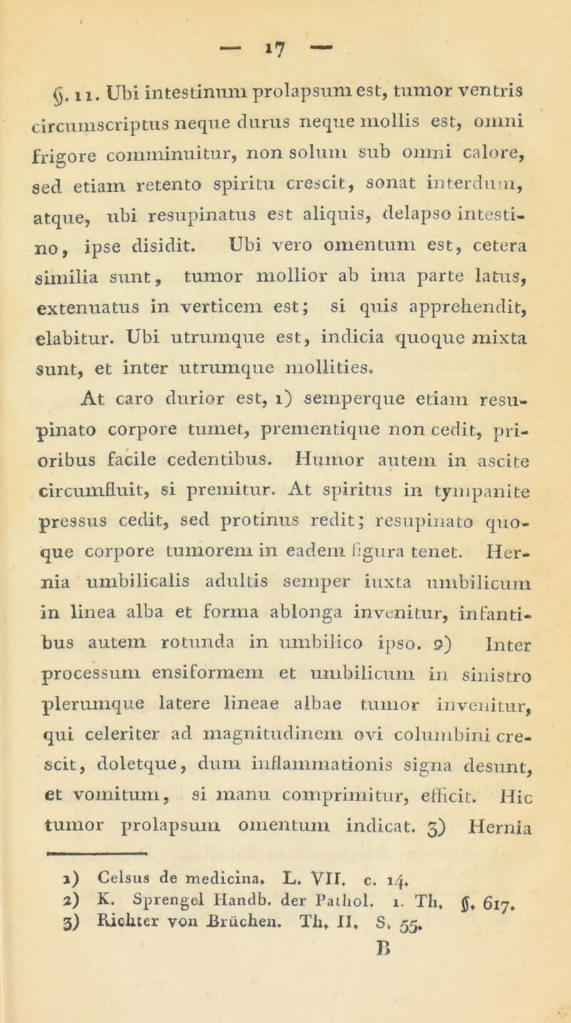 circumscriptus neque durus neque mollis est, omni frigore comminuitur, non solum sub omni calore, sed etiam retento spiritu crescit, sonat interdum, atque, ubi resupinatus est aliquis, delapso intesti- no, ipse disidit. Ubi vero omentum est, cetera similia sunt, tumor mollior ab ima parte latus, extenuatus in verticem est; si quis apprehendit, elabitur. Ubi utrumque est, indicia quoque mixta sunt, et inter utrumque mollities. At caro durior est, i) semperque etiam resu- pinato corpore tumet, prementique non cedit, pri- oribus facile cedentibus. Humor autem in ascite circumfluit, si premitur. At spiritus in tympanite pressus cedit, sed protinus redit; resupinato quo- que corpore tumorem in eadem figura tenet. Her- nia umbilicalis adultis semper iuxta umbilicum in linea alba et forma ablonga invenitur, infanti- bus autem rotunda in umbilico ipso. <?) Inter processum ensiformem et umbilicum in sinistro plerumque latere lineae albae tumor invenitur, qui celeriter ad magnitudinem ovi columbini cre- scit, doletque, dum inflammationis signa desunt, et vomitum, si manu comprimitur, efficit. Hic tumor prolapsum omentum indicat. 5) Hernia 1) Celsus de medicina. L. VIT. c. 14. 2) K. Sprengel Iiandb. der Pailiol. 1. TIi, 617» 3) Ricliter von Bruchen. Th. II, S, 55, r>