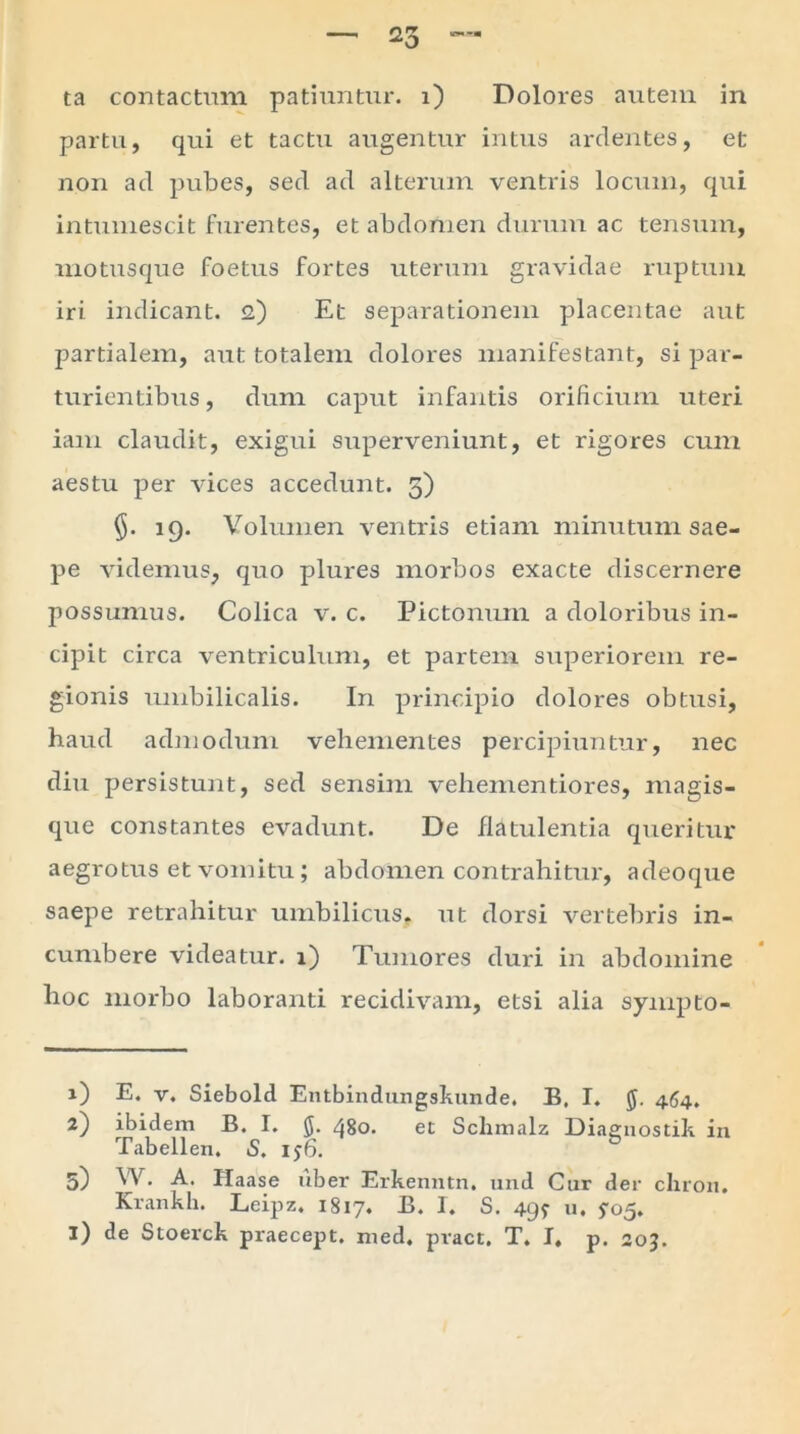 partu, qui et tactu augentur intus ardentes, et non ad pubes, sed ad alterum ventris locum, qui intumescit furentes, et abdomen durum ac tensum, motusque foetus fortes uterum gravidae ruptum iri indicant. 2) Et separationem placentae aut partialem, aut totalem dolores manifestant, si par- turientibus , dum caput infantis orificium uteri iam claudit, exigui siiperveniunt, et rigores cum aestu per vices accedunt. 5) 19. Volumen ventris etiam minutum sae- pe videmus, quo plures morbos exacte discernere possumus. Colica v. c. Pictonum a doloribus in- cipit circa ventriculum, et partem superiorem re- gionis umbilicalis. In principio dolores obtusi, haud admodum vehementes percipiuntur, nec diu persistunt, sed sensim vehementiores, magis- que constantes evadunt. De flatulentia queritur aegrotus et vomitu; abdomen contrahitur, adeoque saepe retrahitur umbilicus, ut dorsi vertebris in- cumbere videatur. 1) Tumores duri in abdomine hoc morbo laboranti recidivam, etsi alia sympto- 1) E. v. Siebold Entbindungskunde. B. I. 464. 2) ibidem B. I. 5. 480. et Schmalz Diaenostik in Tabellen, S. ij6. 5) W. A. Haase uber Erkenntn. und Cur der cliron. Krankli. Leipz. 1817. B. I. S. 499 u. 905. i) de Stoerck praecept. med. pract. T. I. p. 20J.