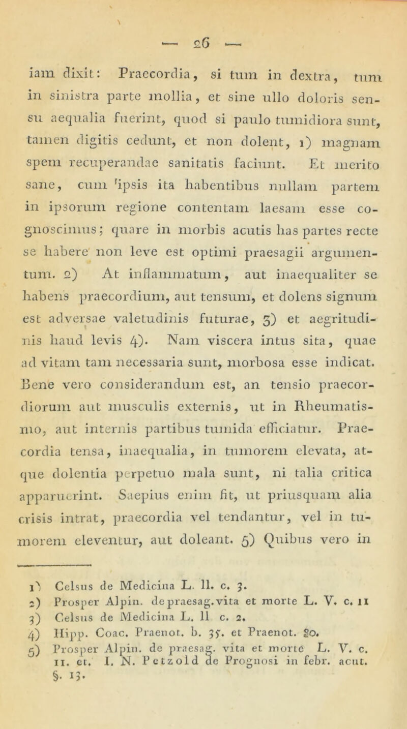 in sinistra parte mollia, et sine ullo doloris sen- su aequalia fuerint, quod si paulo tumidiora sunt, tamen digitis cedunt, et non dolent, i) magnam spem recuperandae sanitatis faciunt. Et merito sane, cum 'ipsis ita habentibus nullam partem in ipsorum regione contentam laesam esse co- gnoscimus; quare in morbis acutis lias partes recte se habere' non leve est optimi praesagii argumen- tum. 12) At inflammatum, aut inaequaliter se habens praecordium, aut tensum, et dolens signum est adversae valetudinis futurae, 5) et aegritudi- nis haud levis 4)* Nam viscera intus sita, quae ad vitam tam necessaria sunt, morbosa esse indicat. Bene vero considerandum est, an tensio praecor- diorum aut musculis externis, ut in Rheumatis- mo, aut internis partibus tumida efficiatur. Prae- cordia tensa, inaequalia, in tumorem elevata, at- que dolentia perpetuo mala sunt, ni talia critica apparuerint. Saepius enim fit, ut priusquam alia crisis intrat, praecordia vel tendantur, vel in tu- morem eleventur, aut doleant. 5) Quibus vero in Celsus de Medicina L. 11. c. 5. ;) Prosper Alpin. depraesag.vita et morte L. V. c. u 9) Celsus de Medicina L. 11 c. 2. 4) Ilipp. Coae. Praenot. b. 95'. et Praenot. go. 5) Prosper Alpin. de praesag. vita et morte L. V. c. 11. et. 1. N. Petzold de Prognosi in febr. acut. §• 13-