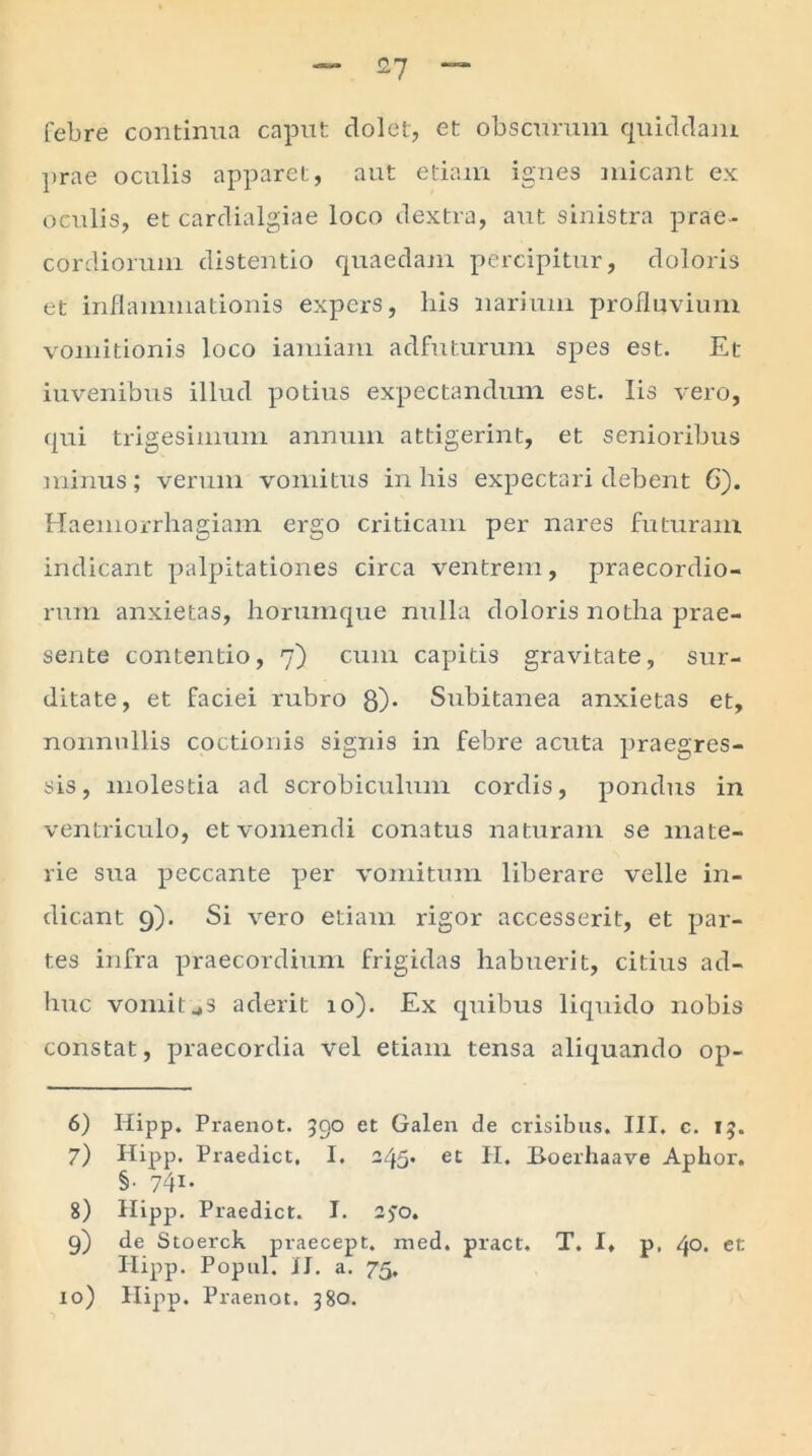 febre continua caput clolet, et obscurum quiddam prae oculis apparet, aut etiam ignes micant ex oculis, et cardialgiae loco dextra, aut sinistra prae- cordiorum distentio quaedam percipitur, doloris et inflammationis expers, his narium profluvium vomitionis loco iamiam adfuturum spes est. Et iuvenibus illud potius expectandum est. Iis vero, qui trigesimum annum attigerint, et senioribus minus; verum vomitus in his expectari debent 6). Haemorrhagiam ergo criticam per nares futuram indicant palpitationes circa ventrem, praecordio- rum anxietas, horumque nulla doloris notha prae- sente contentio, 7) cum capitis gravitate, sur- ditate, et faciei rubro 8). Subitanea anxietas et, nonnullis coctionis signis in febre acuta praegres- sis, molestia ad scrobiculum cordis, pondus in ventriculo, et vomendi conatus naturam se mate- rie sua peccante per vomitum liberare velle in- dicant 9). Si vero etiam rigor accesserit, et par- tes infra praecordium frigidas habuerit, citius ad- huc vomitjS aderit 10). Ex quibus liquido nobis constat, praecordia vel etiam tensa aliquando op- 6) Hipp. Praenot. 590 et Galen de crisibus. III. c. 15. 7) Hipp. Praedict, I. 245. et II. Boerhaave Aphoi'. §■ 74i* 8) Hipp. Praedict. I. 2)*o. 9) de Stoerck praecept, med. pract. T. I, p, 40- et Hipp. Popul. II. a. 75.