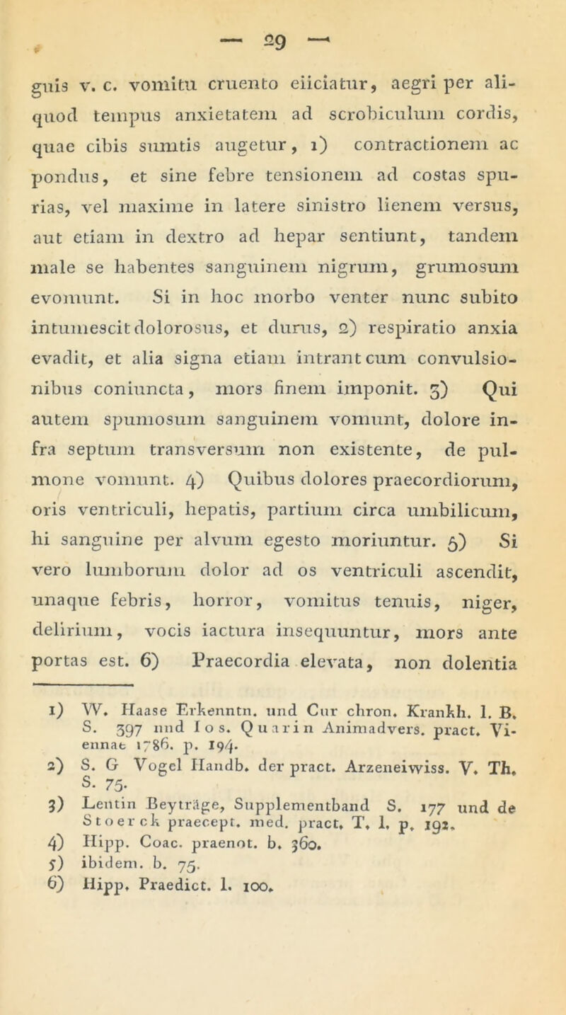 29 gui3 v. c. vomitu cruento eiiciatur, aegri per ali- quod tempus anxietatem ad scrobiculum cordis, quae cibis sumtis augetur, i) contractionem ac pondus, et sine febre tensionem ad costas spu- rias, vel maxime in latere sinistro lienem versus, aut etiam in dextro ad hepar sentiunt, tandem male se habentes sanguinem nigrum, grumosum evomunt. Si in hoc morbo venter nunc subito intumescit dolorosus, et durus, 2) respiratio anxia evadit, et alia signa etiam intrant cum convulsio- nibus coniuncta, mors finem imponit. 5) Qui autem spumosum sanguinem vomunt, dolore in- fra septum transversum non existente, de pul- mone vomunt. 4) Quibus dolores praecordiorum, oris ventriculi, hepatis, partium circa umbilicum, hi sanguine per alvum egesto moriuntur. 5) Si vero lumborum dolor ad os ventriculi ascendit, una que febris, horror, vomitus tenuis, niger, delirium, vocis iactura insequuntur, mors ante portas est. 6) Praecordia elevata, non dolentia 1) W. Haase Erkenntn. und Cur chron. Krankh. 1. B, S. 397 nnd I o s. Quarin Animadvers. pract. Vi- ennat 1786. p. 194* 2) S. G Vogcl Handb. der pract. Arzeneiwiss. V. Th, S- 75- 3) Lemin Beytritge, Supplementband S. 177 und de Stoerck praecept. med. pract, T, 1. p. 192. 4) Hipp. Coae, praenot. b. 360. 5) ibidem, b. 75.