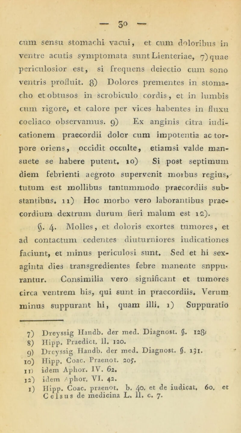 5» cum sensu stomachi vacui, et cum doloribus in ventre acutis symptomata sunt Lienteriae, 7) quae periculosior est, si frequens deiectio cum sono ventris profluit, g) Dolores prementes in stoma- cho et obtusos in scrobiculo cordis, et in lumbis cum rigore, et calore per vices habentes in fluxu coeliaco observamus. 9) Ex anginis citra iudi- cationem praecordii dolor cum impotentia ac tor- pore oriens, occidit occulte, etiamsi valde man- suete se habere putent, 10) Si post septimum diem febrienti aegroto supervenit morbus regius,-- tutum est mollibus tantummodo praecordiis sub- stantibus, u) Hoc morbo vero laborantibus prae- cordium dextrum durum fieri malum est i<2). §. 4. Molles, et doloris exortes tumores, et ad contactum cedentes diuturniores indicationes faciunt, et minus periculosi sunt. Sed et hi sex- aginta dies transgredientes febre manente snppu* rantur. Consimilia vero significant et tumores circa ventrem his, qui sunt in praecordiis. Verum minus suppurant hi, quam illi, 1) Suppuratio 7) Dreyssig Handb. der med. Diagnost. $. 128* 8) Hipp. Praedict, 11. 120. g) Dreyssig Handb. der med. Diagnost. 0. 131. 10) Hipp, Coae. Praenot. 205-. 11) idem Aplior. IV. 62. j2) idem /plior. VI. 42. 1) Hipp. Coae, praenot, b. 4°< et de indicat, 60, et