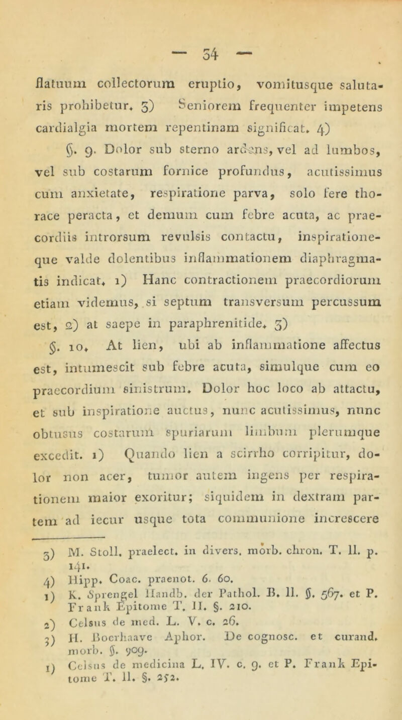 54 flatuum collectorum eruptio, vomitusque saluta- ris prohibetur* 5) Seniorem frequenter impetens cardialgia mortem repentinam significat. 4) §. 9. Dolor sub sterno arckins, vel ad lumbos, vel sub costarum fornice profundus, acutissimus cum anxietate, respiratione parva, solo fere tho- race peracta, et demum cum febre acuta, ac prae- cordiis introrsum revulsis contactu, inspiratione- que valde dolentibus inflammationem diaphragma- tis indicat. 1) Hanc contractionem praecordiorum etiam videmus, si septum transversum percussum est, 2) at saepe in paraphrenitide. 5) io. At lien, ubi ab inflammatione affectus est, intumescit sub febre acuta, sirnulque cum eo praecordium sinistrum. Dolor hoc loco ab attactu, et sub inspiratione auctus, nunc acutissimus, nunc obtusus costarum Spuriarum limbum plerumque excedit. 1) Quando lien a scirrho corripitur, do- lor non acer, tumor autem ingens per respira- tionem maior exoritur; siquidem in dextram par- tem ad iecur usque tota communione increscere 5) M. Stoll. praelect. in divers. morb. chron. T. 11. p. 141» 4) llipp. Coae, praenot. 6. 60. 1) K. 6'prengel llandb, der Pathol. B. 11. 567. et P. Frank Epitome T. II. §. 210. 2) Celsus de ined. L. V. c. 26. 9) H. B ocrhaave Aphor. De cognosc. et curand. morb. 909. x) Celsus de medicina L. IV. c. 9. et P. Franli Epi-