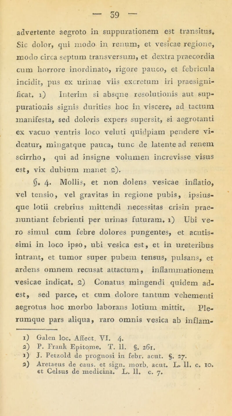 advertente aegroto in suppurationem est transitus* Sic dolor, qui modo in renum, et vesicae regione, modo circa septum transversum, et dextra praecordia cum horrore inordinato, rigore pauco, et febricula incidit, pus ex urinae viis excretum iri praesigni- ficat. i) Interim si absque resolutionis aut sup- purationis signis durities hoc in viscere, ad tactum manifesta, sed doloris expers supersit, si aegrotanti ex vacuo ventris loco veluti qnidpiam pendere vi- deatur, mingatque pauca, tunc de latente ad renem scirrho, qui ad insigne volumen increvisse visus est, vix dubium manet 2). 4* Mollis, et non dolens vesicae inflatio, vel tensio, vel gravitas in regione pubis, ipsius- que lotii crebrius mittendi necessitas crisin prae- nuntiant febrienti per urinas futuram* 1) Ubi ve- ro simul cum febre dolores pungentes, et acutis- simi in loco ipso, ubi vesica est, et in ureteribus intrant, et tumor super pubem tensus, pulsans, et ardens omnem recusat attactum, inflammationem vesicae indicat* 2) Conatus mingendi quidem ad- est, sed parce, et cum dolore tantum vehementi aegrotus hoc morbo laborans lotium mittit* Ple- rumque pars aliqua, raro omnis vesica ab inflam- 1) Galen loc, AfFect. VI. a) P. Frank Epitome. T. 11. §, 261. 1) J. Petzold de prognosi in febr. acut. §. 27. a) Aretaeus de cans. et sign. morb. acut. L. 11. c. 10.