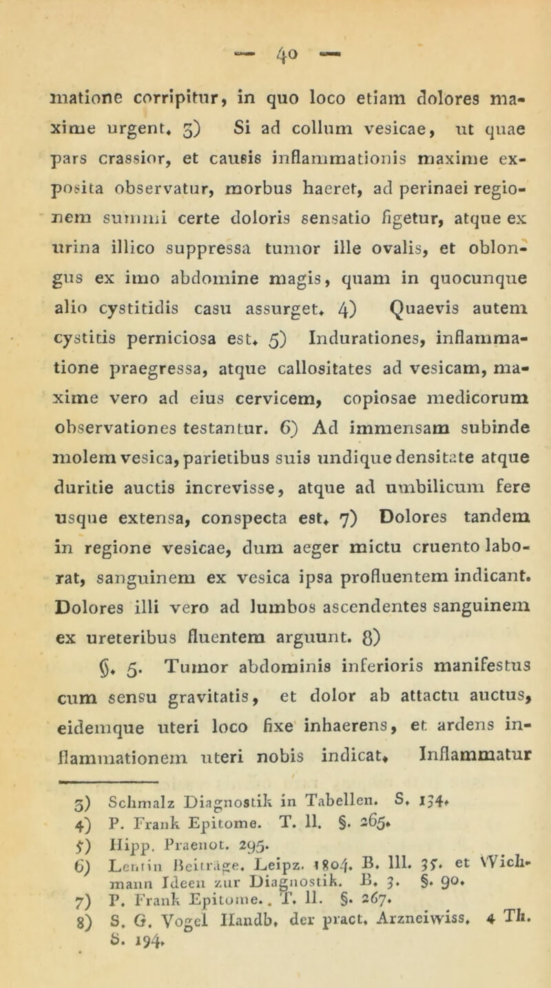 matione corripitur, in quo loco etiam dolores ma- xime urgent* 5) Si ad collum vesicae, ut quae pars crassior, et causis inflammationis maxime ex- posita observatur, morbus haeret, ad perinaei regio- nem summi certe doloris sensatio figetur, atque ex urina illico suppressa tumor ille ovalis, et oblon- gus ex imo abdomine magis, quam in quocunque alio cystitidis casu assurget* 4) Quaevis autem cystitis perniciosa est* 5) Indurationes, inflamma- tione praegressa, atque callositates ad vesicam, ma- xime vero ad eius cervicem, copiosae medicorum observationes testantur. 6) Ad immensam subinde molem vesica, parietibus suis undique densitate atque duritie auctis increvisse, atque ad umbilicum fere usque extensa, conspecta est* 7) Dolores tandem in regione vesicae, dum aeger mictu cruento labo- rat, sanguinem ex vesica ipsa profluentem indicant. Dolores illi vero ad lumbos ascendentes sanguinem ex ureteribus fluentem arguunt, fl) §* 5. Tumor abdominis inferioris manifestus cum sensu gravitatis, et dolor ab attactu auctus, eidemque uteri loco fixe inhaerens, et ardens in- flammationem uteri nobis indicat* Inflammatur / 5) Sclimalz Diagnostik in Tabellen. S, 1,4. 4) P. Frank Epitome. T. 11. §. 265* £) Hipp. Praenot. 295. 6) Leni in Heitrage. Leipz. 1804. B. 111. 3?. et Wicli- mann Ideen zur Diagnostik. B, 3* §• 9°* 7) P. Frank Epitome.. T. 11. §. 267. 8) S. G. Vogel Ilandb* der pract. Arzneiwiss* 4 TIi. 5. 194.