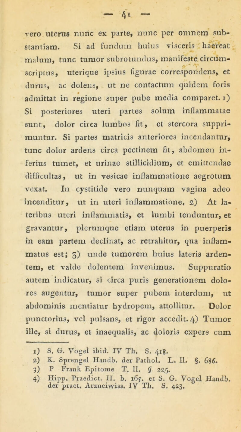 vero uterus nunc ex parte, nunc per omnem sub- stantiam. Si ad fundum huius visceris haereat malum, tunc tumor subrotundus, manifeste circum- scriptus, uterique ipsius figurae correspondens, et durus, ac dolens, ut ne contactum quidem foris admittat in regione super pube media comparet, i) Si posteriores uteri partes solum inflammatae sunt, dolor circa lumbos fit, et stercora suppri- muntur. Si partes matricis anteriores incendantur, tunc dolor ardens circa pectinem fit, abdomen in- ferius tumet, et urinae stillicidium, et emittendae difficultas, ut in vesicae inflammatione aegrotum vexat. In cystitide vero nunquam vagina adeo incenditur, ut in uteri inflammatione, 2) At la- teribus uteri inflammatis, et lumbi tenduntur, et gravantur, plerumque etiam uterus in puerperis in eam partem declinat, ac retrahitur, qua inflam- matus est; 3) unde tumorem huius lateris arden- tem, et valde dolentem invenimus. Suppuratio autem indicatur, si circa puris generationem dolo- res augentur, tumor super pubem interdum, ut abdominis mentiatur hydropem, attollitur. Dolor punctorius, vel pulsans, et rigor accedit. 4) Tumor ille, si durus, et inaequalis, ac doloris expers cum 1) S. G. Vogel ibici. IV Th. S. 418. 2) K. Sprengel Ilandb. der Patliol. L. 11. §. 686. i) P Frank Epitome T. 11. $ 225. 4) Ilipp. Praedict. II. b. i6j. et S. G. Vogel Ilandb.