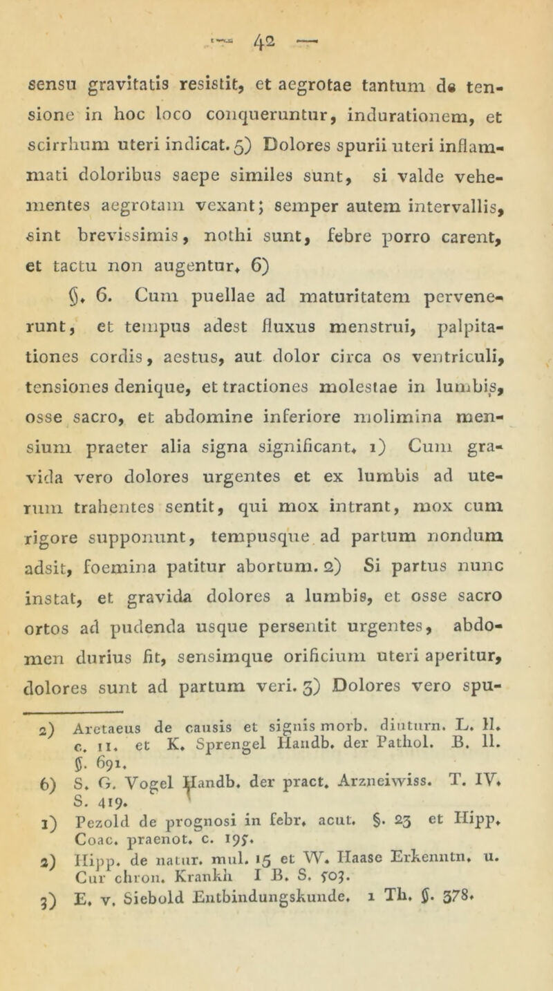 sensu gravitatis resistit, et aegrotae tantum de ten- sione in hoc loco conqueruntur, indurationem, et scirrhum uteri indicat. 5) Dolores spurii uteri inflam- mati doloribus saepe similes sunt, si valde vehe- mentes aegrotam vexant; semper autem intervallis, sint brevissimis, nothi sunt, febre porro carent, et tactu non augentur* 6) 6. Cum puellae ad maturitatem pervene- runt, et tempus adest fluxus menstrui, palpita- tiones cordis, aestus, aut dolor circa os ventriculi, tensiones denique, et tractiones molestae in lumbis, osse sacro, et abdomine inferiore molimina men- sium praeter alia signa significant* 1) Cum gra- vida vero dolores urgentes et ex lumbis ad ute- rum trahentes sentit, qui mox intrant, mox cum rigore supponunt, tempusque ad partum nondum adsit, foemina patitur abortum. 2) Si partus nunc instat, et gravida dolores a lumbis, et osse sacro ortos ad pudenda usque persentit urgentes, abdo- men durius fit, sensimque orificium uteri aperitur, dolores sunt ad partum veri. 3) Dolores vero spu- 2) Aretaeus de causis et signis morb. diuturn. L. 11. c. 11« et K* Sprengel Ilaiidb. der Patliol. B. 11. 691. 6) S. G. Vogel Handb* der pract. Arzneiwiss. T. IV* S. 419. 1) Pezold de prognosi in febr* acut. §. 23 et Hipp* Coae, praenot. c. 19^. 2) Hipp. de natur, xnul. 15 et W. Ilaase Erkenntn, u. Cur chron. Krankli I B. S. fo?. 3) E. v, Siebold Entbindungskunde. 1 Tla. 378*