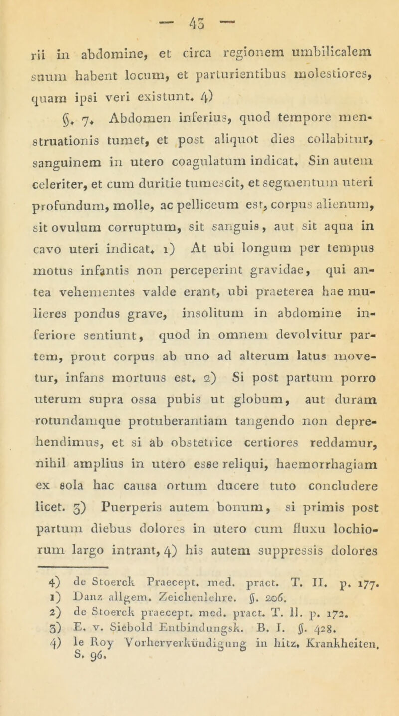 rii in abdomine, et circa regionem umbilicalem suum habent locum, et parturientibus molestiores, quam ipsi veri existunt, 4) ($, 7* Abdomen inferius, quod tempore men- struationis tumet, et post aliquot dies collabitur, sanguinem in utero coagulatum indicat* Sin autem celeriter, et cum duritie tumescit, et segmentum uteri profundum, molle, ac pelliceum est, corpus alienum, sit ovuluin corruptum, sit sanguis, aut sit aqua in cavo uteri indicat* 1) At ubi longum per tempus motus infantis non perceperint gravidae, qui an- tea vehementes valde erant, ubi praeterea hae mu- lieres pondus grave, insolitum in abdomine in- feriore sentiunt, quod in omnem devolvitur par- tem, prout corpus ab uno ad alterum latus move- tur, infans mortuus est* 2) Si post partum porro titerum supra ossa pubis ut globum, aut duratn rotundamque protuberantiam tangendo non depre- hendimus, et si ab obstetrice certiores reddamur, nihil amplius in utero esse reliqui, haemorrhagiam ex sola hac causa ortum ducere tuto concludere licet. 5) Puerperis autem bonum, si primis post partum diebus dolores in utero cum fluxu lochio- rum largo intrant, 4) his autem suppressis dolores 4) de Stoerck Praecept. med. pract. T. II. p. 177. 1) Danz aligera* Zeichenlehre. §. 206. 2) de Stoerck praecept. med. pract. T. 11. p. 172. 3) E. v. Siebold Entbindungsk. B. I. 428. 4) le Roy Vorherverkundigung in liitz, Krankheiten, S. 96.