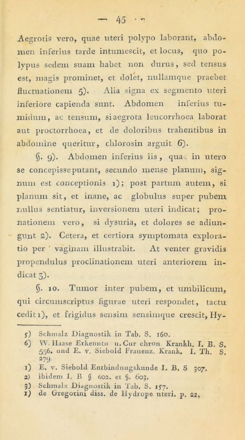 Aegrotis vero, quae uteri polypo laborant, abdo- men inferius tarde intumescit, et locus, quo po- lypus sedem suam habet non durus, sed tensus est, magis prominet, et dolet, nullamque praebet fluctuationem 5). Alia signa ex segmento uteri inferiore capienda sunt. Abdomen inferius tu- midum, ac tensum, si aegrota leucorrhoea laborat aut proctorrhoea, et de doloribus trahentibus in abdomine queritur, chlorosin arguit 6). 9). Abdomen inferius iis , qua,, in utero se concepisse putant, secundo mense planum, sig- num est conceptionis 1); post partum autem, si planum sit, et inane, ac globulus super pubem nullus sentiatur, inversionem uteri indicat; pro- nationem vero, si dysuria, et dolores se adiun- gunt 2). Cetera, et certiora symptomata explora- tio per vaginam illustrabit. At venter gravidis propendulus proclinationem uteri anteriorem in- dicat 5). 10. Tumor inter pubem, et umbilicum, qui circumscriptus figurae uteri respondet, tactu cedit 1), et frigidus sensim sensimque crescit, Ily- y) Schmalz Diagnostik in Tab. S. 160. 6) W. Haase Erkenntn u.Cur chron Krankh. I. B. S. 556. und E. v. Siebold Frauenz. Krank. I. Th. S. 279- 1) E. v. Siebold Entbindungskunde I. B. S 507. 2) ibidem I. B $ 602. et §. 60;. 3) Schmalz Diagnostik in Tab. S. 157. 1) de Gregorini diss. de Hydrope uteri, p, 22,