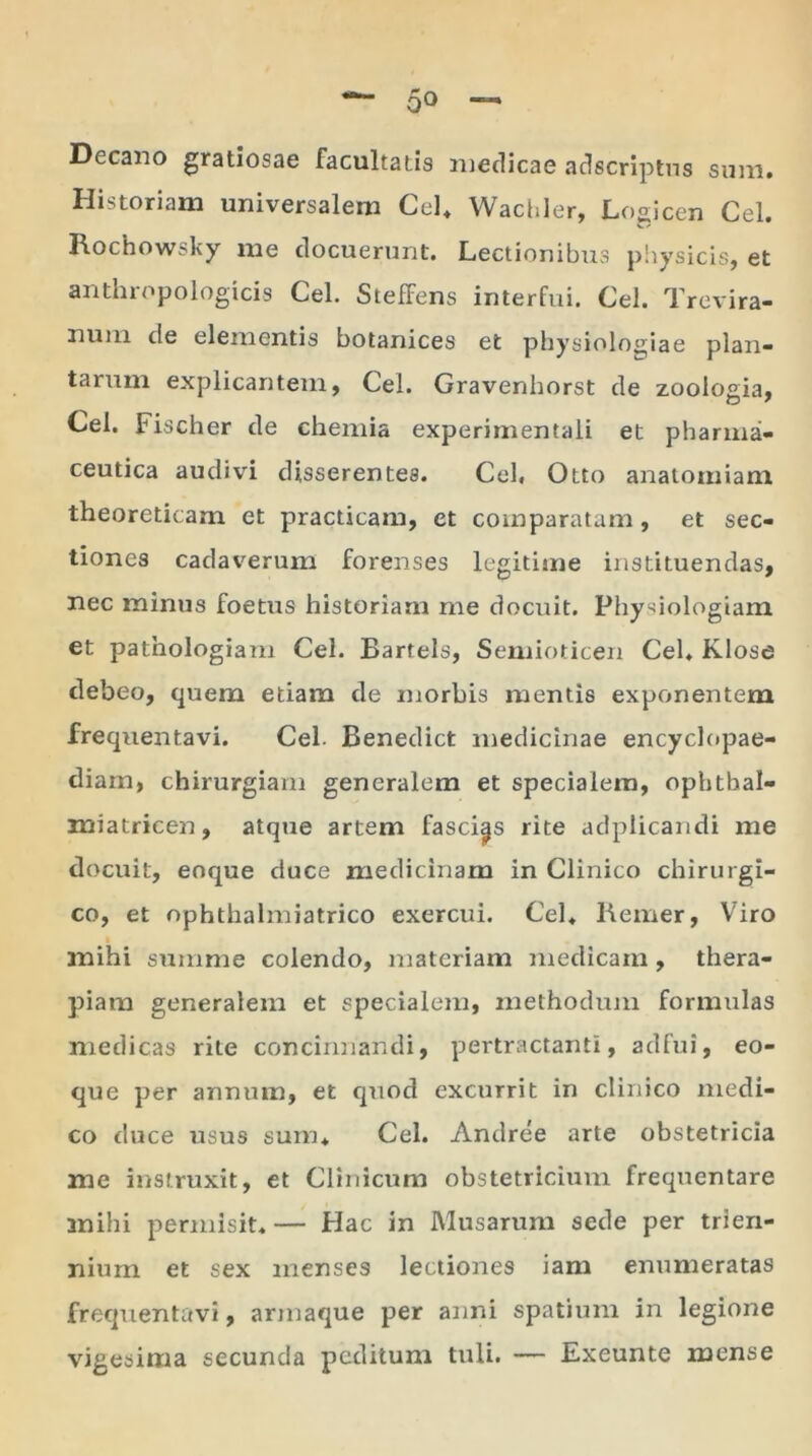 Decano gratiosae facultatis medicae adscriptns sum. Historiam universalem Cei. Wachler, Logicen Cei. Rochowsky me docuerunt. Lectionibus physicis, et anthropologicis Cei. StefFens interfui. Cei. Trevira- nuin cie elementis botanices et physiologiae plan- tarum explicantem, Cei. Gravenhorst de zoologia, Cei. Fischer de chemia experimentali et pharma- ceutica audivi disserentes. Cei. Otto analoiniam theoreticam et practicam, et comparatam, et sec- tiones cadaverum forenses legitime instituendas, nec minus foetus historiam me docuit. Physiologiam et pathologiam Cei. Bartels, Semioticen Cei. Klose debeo, quem etiam de morbis mentis exponentem frequentavi. Cei- Benedict medicinae encyclopae- diam, chirurgiam generalem et specialem, ophthal- miatricen, atque artem fascips rite aclplicandi me docuit, eoque duce medicinam in Clinico chirurgi- co, et ophthalmiatrico exercui. Cei. Remer, Viro mihi summe colendo, materiam medicam, thera- piam generalem et specialem, methodum formulas medicas rite concinnandi, pertractanti, adfui, eo- que per annum, et quod excurrit in clinico medi- co duce usus sum. Cei. Andree arte obstetricia me instruxit, et Clinicum obstetricium frequentare mihi permisit.— Hac in Musarum sede per trien- nium et sex menses lectiones iam enumeratas frequentavi, armaque per anni spatium in legione vigesima secunda peditum tuli. — Exeunte mense