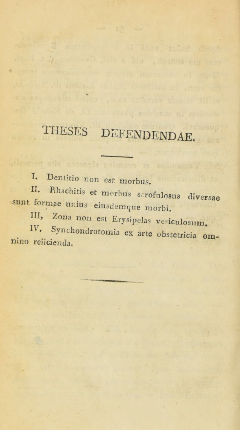 THESES DEFENDENDAE. T* Dentitio non est morbus. U; Rhachkis et morbu« «crofuloaus diversae sum ortnae unius eiusdemque morbi. Z°na non est Erysipelas vesiculosum* . 1V* ^ynchondrotomia ex arte obstetricia om- nino reiicienda.