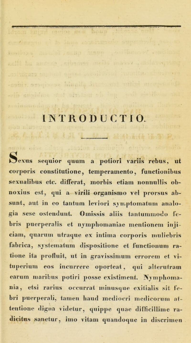 \ i N TRODUCTI O. £ Oexus sequior quum a potior! variis rebus, ut corporis constitutione, temperamento, functionibus sexualibus etc. differat, morbis etiam nonnullis ob- noxius est, qui a virili organismo vel prorsus ab- sunt, aut in eo tantum leviori symptomatum analo- gia sesc ostendunt. Omissis aliis tantummodo fe- bris puerperalis et nymphomaniae mentionem inji- ciam, quarum utraque ex intima corporis muliebris fabrica, systematum dispositione et functionum ra- tione ita profluit, ut in gravissimum errorem et vi- tuperiurn eos incurrere oporteat, qui alterutram earum maribus potiri posse existiment. Nymplioma- nia, etsi rarius occurrat ininusque exitialis sit fe- bri puerperali, tamen haud mediocri medicorum at- tentione digna videtur, quippe quae difficillime ra- dicitus sanetur, imo vitam quandoque in discrimen