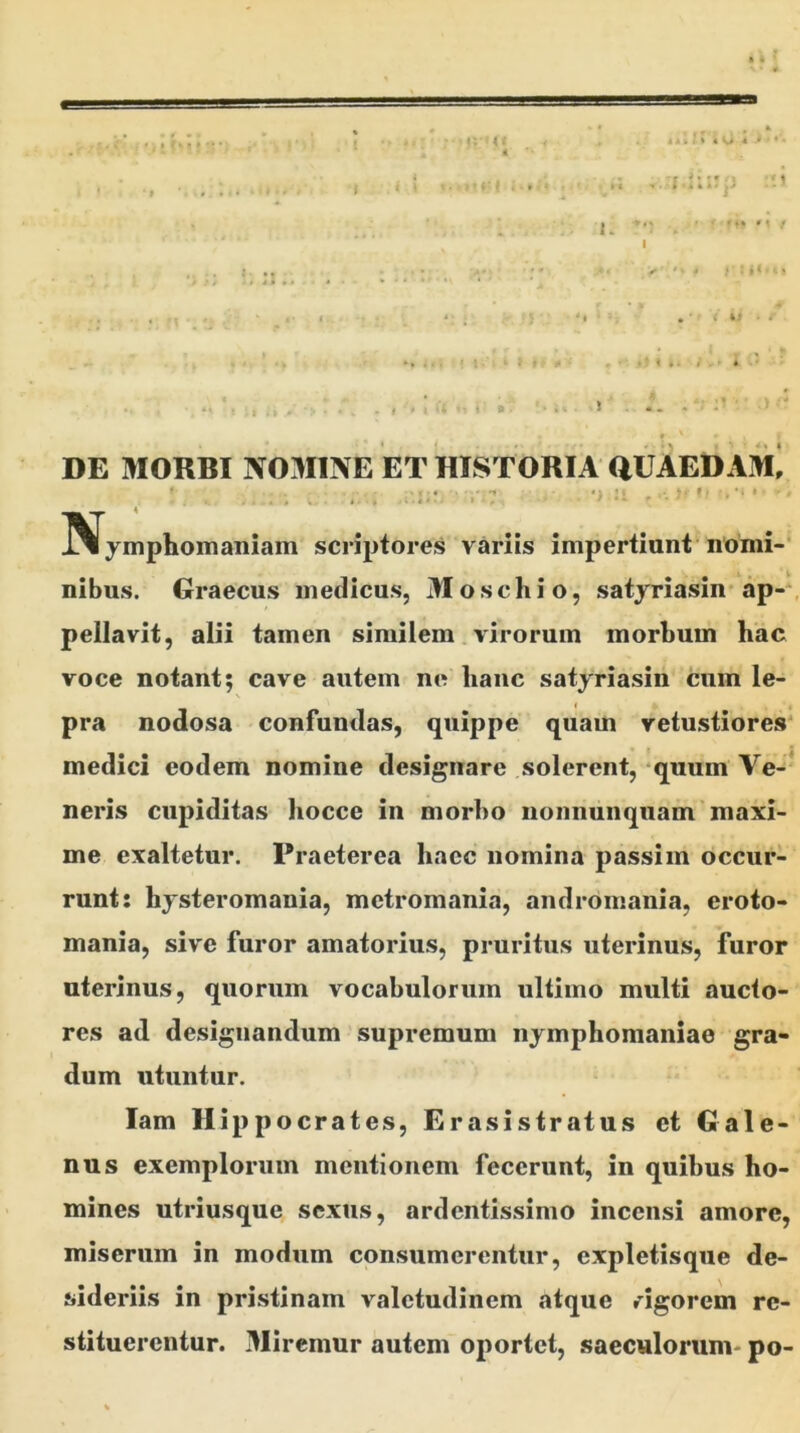 i * ' * , » ( > ! ? :; * i itil I 4 0 « i < ‘ »• t * g 1 - -r ? * t f -* % k i M» •« / > ' * - i : *« •. « • *•»;».«• . f * 1 • : * » • i« • I DE MORBI N03I1NE ET HISTORIA QUAEDAM* ! 'i'.7 . *> 21 . *> !Nymphomaniam scriptores variis impertiant nomi- nibus. Graecus medicus, 31 oscliio, satyriasin ap- pellavit, alii tamen similem virorum morbum hac voce notant; cave autem ne hanc satyriasin cum le- pra nodosa confundas, quippe quam vetustiores medici eodem nomine designare solerent, quum Ve- neris cupiditas hocce in morbo nonnunquam maxi- me exaltetur. Praeterea haec nomina passi m occur- runt: hysteromania, metromania, andromania, croto- mania, sive furor amatorius, pruritus uterinus, furor uterinus, quorum vocabulorum ultimo multi aucto- res ad designandum supremum nymphomaniae gra- dum utuntur. lam Hippocrates, Erasistratus et Gale- nus exemplorum mentionem fecerunt, in quibus ho- mines utriusque sexus, ardcntissimo incensi amore, miserum in modum consumerentur, expletisque de- sideriis in pristinam valetudinem atque rigorem re- stituerentur. 3Iiremur autem oportet, saeculorum- po-