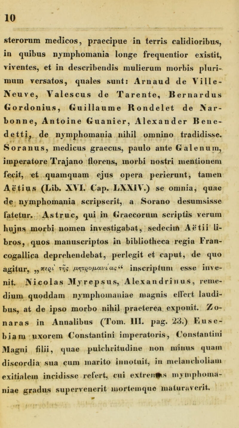 sterorum medicos, praecipue in terris calidioribus, in quibus nymphomania longe frequentior existit, viventes, et in describendis mulierum morbis pluri- mum versatos, quales sunt: Arnaud de Ville- Neuve, Yalescus de Tarente, U er nardus Gordonius, Guillaume Rondelet de Xar- bonne, Antoine Guanier, Alexander liene* detti, de nymphomania nihil omnino tradidisse. i 4 • u • p • * Soranus, medicus graecus, paulo ante Galenum, imperatore Trajano florens, morbi nostri mentionem fecit, et quamquam ejus opera perierunt, tamen Aetius (Lib. XVI. Cap. LXXIV.) se omnia, quae de nymphomania scripserit, a Sorano desumsissc fatetur. Astrue, qui in Graecorum scriptis verum hujus morbi nomen investigabat, sedecim Actii li- bros, quos manuscriptos in bibliotheca regia Fran- cogallica deprehendebat, perlegit et caput, de quo agitur, /j/jprQo/i,ai/i«s“ inscriptum esse inve- nit. Nicolas 3Iyrepsus, Alexandrinus, reme- dium quoddam nymplioinaniae magnis effert laudi- bus, at de ipso morbo nihil praeterea exponit. Zo- naras in Annalibus (Tom. IIS. pag. 23.) Eusc- biam uxorem Constantini imperatoris, Constantini Magni filii, quae pulchritudine non minus quam discordia sua cum marito innotuit, in melancholiam exitialem incidisse refert, cui extren^s mytnphotna- niac gradus supervenerit mortemque maturaverit.