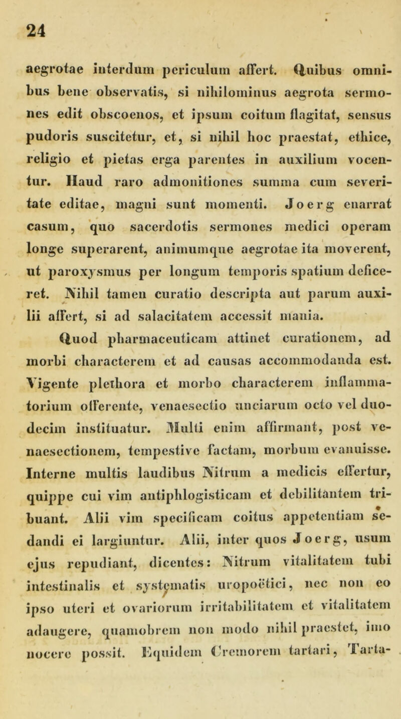 aegrotae interdum periculum affert, (luibus omni- bus bene observatis, si nihilominus aegrota sermo- nes edit obscoenos, et ipsum coitum flagitat, sensus pudoris suscitetur, et, si nihil hoc praestat, ethice, religio et pietas erga parentes in auxilium vocen- tur. Haud raro admonitiones summa cum severi- tate editae, magni sunt momenti. Joerg enarrat casum, quo sacerdotis sermones medici operam longe superarent, animumque aegrotae ita moverent, ut paroxysmus per longum temporis spatium defice- ret. Nihil tamen curatio descripta aut parum auxi- lii affert, si ad salacitatem accessit mania. Quod pharmaceuticam attinet curationem, ad morbi characterem et ad causas accommodanda est. Vigente pletliora et morbo characterem inflamma- torium offerente, venaesectio unciarum octo vel duo- decim instituatur. Multi enim affirmant, post Are- naesectionem, tempestive factam, morbum evanuisse. Interne multis laudibus Nitrum a medicis eflertur, quippe cui vim antiphlogisticam et debilitantem tri- buant. Alii vim specificam coitus appetentiam se- dandi ei largiuntur. Alii, inter quos Joerg, usum ejus repudiant, dicentes: Nitrum vitalitatem tubi intestinalis et systematis uropoetici, nec non eo ipso uteri et ovariorum irritabilitatem et vitalitatem adaugere, quamobrem non modo nihil praestet, imo nocere possit. Kquidem (Jremorem tartari, lasta-