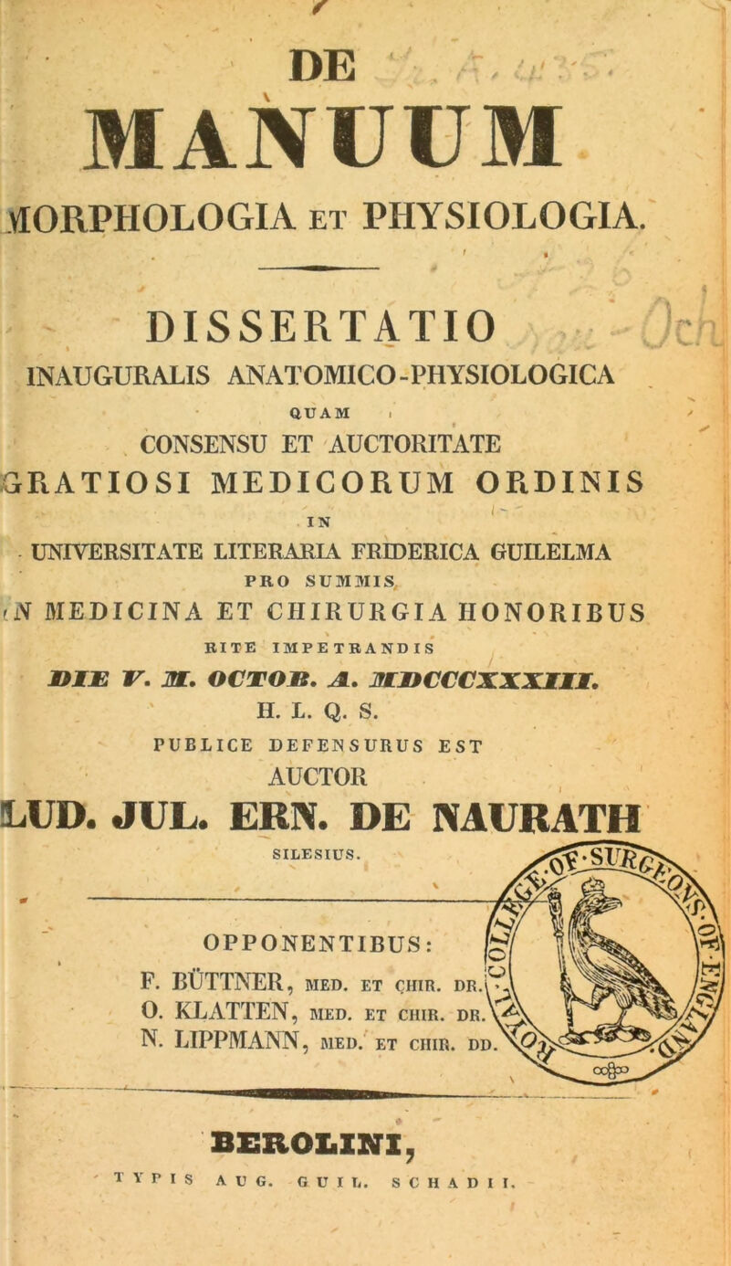 DE MANUUM MORPHOLOGIA et PHYSIOLOGIA. DISSERTATIO INAUGURALIS ANATOMICO -PHYSIOLOGICA QUAM i CONSENSU ET AUCTORITATE GRATIOSI MEDICORUM ORDINIS  .v  i ~ ' IN UNIVERSITATE LITERARIA FREDERICA GUILELMA PRO SUMMIS, (N MEDICINA ET CHIRURGIA HONORIBUS I # *' « N RITE IMPETRANDIS MflJE V. M. OCTOJB. a. mncccxxxm. II. L. Q. S. PUBLICE DEFENSURUS EST AUCTOR !LUD. JUL. ERN. DE INAURATU SILESIUS. OPPONENTIBUS: F. BUTTNER, med. et chir. dr.’0 0. KLATTEN, med. et chir. DR.\/^ N. LIPPMANN, med. ET CHIR. DD. )rh BEROLXNX, TYPis A U G. G U I h. S C H A D I I.