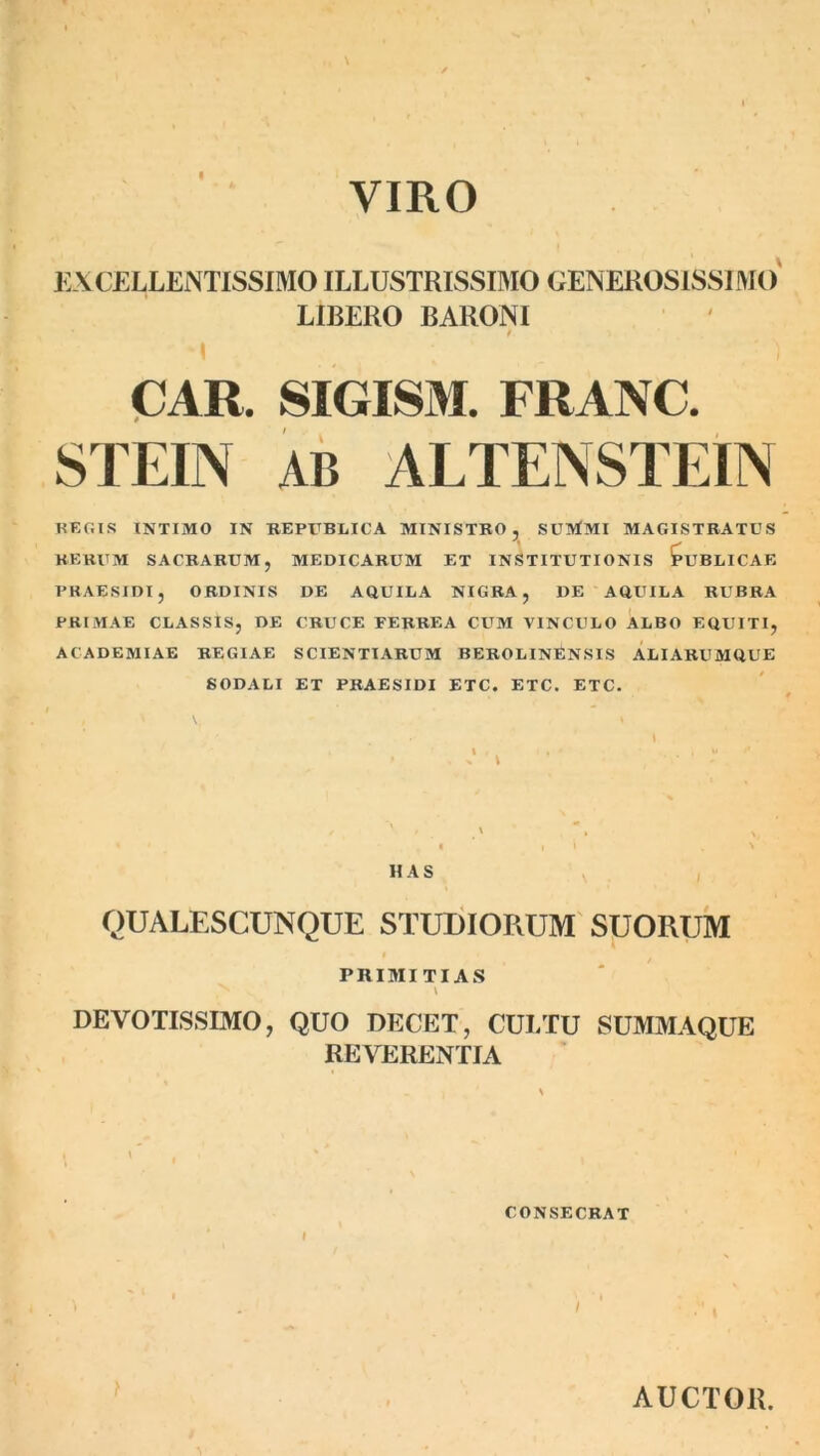 VIRO EXCELLENTISSIMO ILLUSTRISSIMO GENEROSISSIMO LIBERO BARONI * / ; ‘ : ) CAR. SIGISM. FRANC. STEIN AB ALTENSTEIN REGIS INTIMO IN REPUBLICA MINISTRO, SUlrfMI MAGISTRATUS RERUM SACRARUM, MEDICARUM ET INSTITUTIONIS PUBLICAE PRAE SIDI, ORDINIS DE AQUILA NIGRA, DE AQUILA RUBRA PRIMAE CLASSIS, DE CRUCE FERREA CUM VINCULO ALBO EQUITI, ACADEMIAE REGIAE SCIENTIARUM BEROLINfiNSIS ALIARUMQUE SODALI ET PRAESIDI ETC. ETC. ETC. HAS QUALESCUNQUE STUDIORUM SUORUM PRIMITIAS \ DEVOTISSIMO, QUO DECET, CULTU SUMMAQUE REVERENTIA CONSECRAT AUCTOR