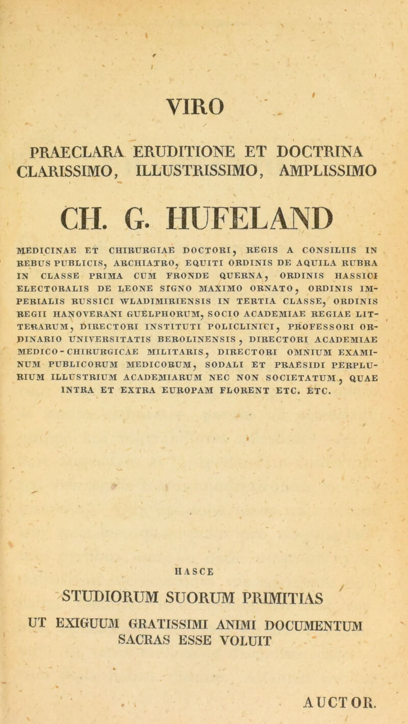 VIRO PRAECLARA ERUDITIONE ET DOCTRINA CLARISSIMO, ILLUSTRISSIMO, AMPLISSIMO CII. G. HUFELAND MEDICINAE ET CHIRURGIAE DOCTORI, REGIS A CONSILIIS IN REBUS PUBLICIS, ARCHIATRO, EQUITI ORDINIS DE AQUILA RUBRA IN CLASSE PRIMA CUM FRONDE QUERNA, ORDINIS HASSICI ELECTORALIS DE LEONE STGNO MAXIMO ORNATO, ORDINIS IM- PERIALIS RUSSICI WLADIMIRIENSIS IN TERTIA CLASSE, ORDINIS REGII HANOVERANI GUELPHORUM, SOCIO ACADEMIAE REGIAE LIT- TERARUM, DIRECTORI INSTITUTI POLICLINICI, PROFESSORI OR- DINARIO UNIVERSITATIS BEROLINENSIS , DIRECTORI ACADEMIAE MEDICO-CHIRURGICAE MILITARIS, DIRECTORI OMNIUM EXAMI- NUM PUBLICORUM MEDICORUM, SODALI ET PRAESIDI PERPLU- RIUM ILLUSTRIUM AC ADEMI ARUM NEC NON SOCIETATUM , QUAE INTRA ET EXTRA EUROPAM FLORENT ETC. ETC. H A S C E STUDIORUM SUORUM PRIMITIAS UT EXIGUUM GRATISSIMI ANIMI DOCUMENTUM SACRAS ESSE VOLUIT AUCTOR.