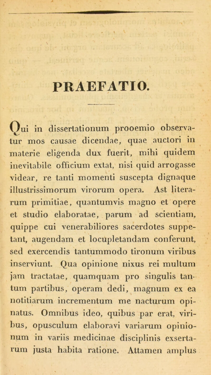 PRAEFATIO. Qui in dissertationum prooemio observa- tur mos causae dicendae, quae auctori in materie eligenda dux fuerit, mihi quidem inevitabile officium extat, nisi quid arrogasse videar, re tanti momenti suscepta dignaque illustrissimorum virorum opera. Ast litera- rum primitiae, quantumvis magno et opere et studio elaboratae, parum ad scientiam, quippe cui venerabiliores sacerdotes suppe- tant, augendam et locupletandam conferunt, sed exercendis tantummodo tironum viribus inserviunt. Qua opinione nixus rei multum jam tractatae, quamquam pro singulis tan- / tum partibus, operam dedi, magnum ex ea notitiarum incrementum me nacturum opi- natus. Omnibus ideo, quibus par erat, viri- bus, opusculum elaboravi variarum opinio- num in variis medicinae disciplinis exserta- rum justa habita ratione. Attamen amplus