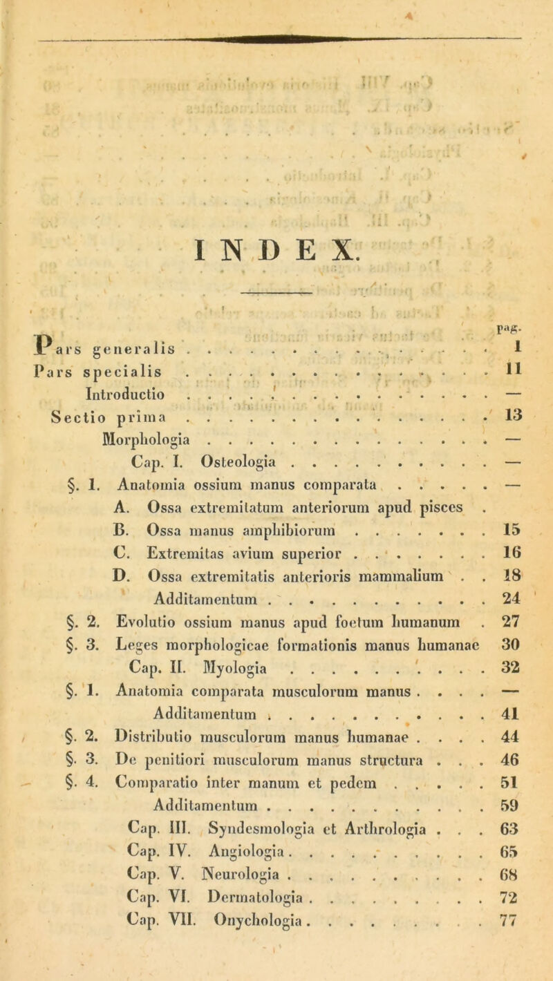 0-;iM INDEX. . « « • ■ *4 • Pars generalis . . . I Pars specialis • • • D Introductio .....' — Sectio prima 13 Morphologia — Cap. I. Osteologia — §. 1. Anatomia ossium manus comparata — A. Ossa extremitatum anteriorum apud pisces B. Ossa manus amphibiorum 15 C. Extremitas avium superior . . * 16 D. Ossa extremitatis anterioris mammalium . . 18 Additamentum 24 §. 2. Evolutio ossium manus apud foetum humanum . 27 §. 3. Leges morphologicae formationis manus humanae 30 Cap. II. Myologia 32 §. 1. Anatomia comparata musculorum manus .... — Additamentum 41 §. 2. Distributio musculorum manus humanae .... 44 §. 3. De penitiori musculorum manus structura ... 46 §. 4. Comparatio inter manum et pedem 51 Additamentum 59 Cap. III. Syndesmologia et Arthrologia ... 63 Cap. IV. Augiologia 65 Cap. V. Neurologia 68 Cap. VI. Dermatologia 72 Cap. VII. Onychologia 77