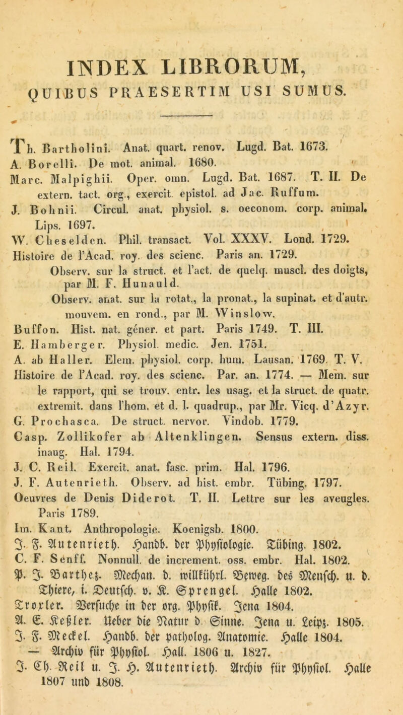 INDEX LIBRORUM, QUIBUS PRAESERTIM USI SUMUS. , f Xh. Bartholini. Anat. quart. renov. Lugd. Bat. 1673. A. Borelli. De mot. animal. 1680. Mare. Malpighii. Opel*. omn. Lugd. Bat. 1687. T. II. De extern, tact. org., exercit. epistol. ad Jac. Rulfum. J. Bolinii. Circul. anat. physiol. s. oeconom. corp. animal. Lips. 1697. W. Cheseldcn. Phil. transact. Vol. XXXV. Lond. 1729. Ilistoire de 1’Acad. roy. des scienc. Paris an. 1729. Observ. sur la struet, et 1’act. de quelq. musci, des doigts, par M. F. Hunauld. Observ. anat. sur la rotat., la pronat., la supinat, et dautr. mouvem. en rond., par M. Win sio w. Buffon. Hist. nat. gener, et part. Paris 1749. T. III. E. Hamberger. Physiol. medie. Jen. 1751. A. ab IIa 11 er. Elem. physiol. corp. hum. Lausan. 1769. T. V. ilistoire de TAcad. roy. des scienc. Par. an. 1774. — Mem. sur le rapport, qui se trouv. entr. les usag. et la struet, de quatr. extremit. dans l’hom. et d. 1. quadrup., par Mr. Vicq. d’Azyr. G. Prochasca. De struet, nervor. \indob. 1779. Casp. Zollikofer ab Altenklingen. Sensus extern, diss. inaug. Hal. 1794. J. C. Reil. Exercit. anat. fasc. prim. Hal. 1796. J. F. Autenrieth. Observ. ad hist. embr. Tiibing. 1797. Oeuvres de Denis Diderot. T. II. Lettre sur les aveugles. Paris 1789. Im. Kant. Anthropologie. Koenigsb. 1800. 3- S- Slutenrietf). £cmbb. bcr <pl)t)ficlogie. £iibing. 1802. C. F. Senff. Nonnull. de increment. oss. erabr. Hal. 1802. 3- 55avtl)c|. ?)}?ecban. b. tvtUftiOrl. SSeweg. be$ 93?ettfc^. u. b. Sotere, t. £)eutfcf). ». $. ren gei. £alle 1802. £rojcler. Sjerfucbe in bcr org. <jjl)t)fiL 3ota 1804. St. <£. ftefiler. Uebcr bte SRatnr b (ginne. 3eM u. £cip&. 1805. 3- S- e cf e t. £anbb. bcr patbolog. Stnatomie. JpaUc 1804. — Slrcl)io fur £alt. 1806 u. 1827. 3- £1) SKcil u. 3. S). Stutenrietf). SIrcbio fiir 5>altc 1807 unb 1808.