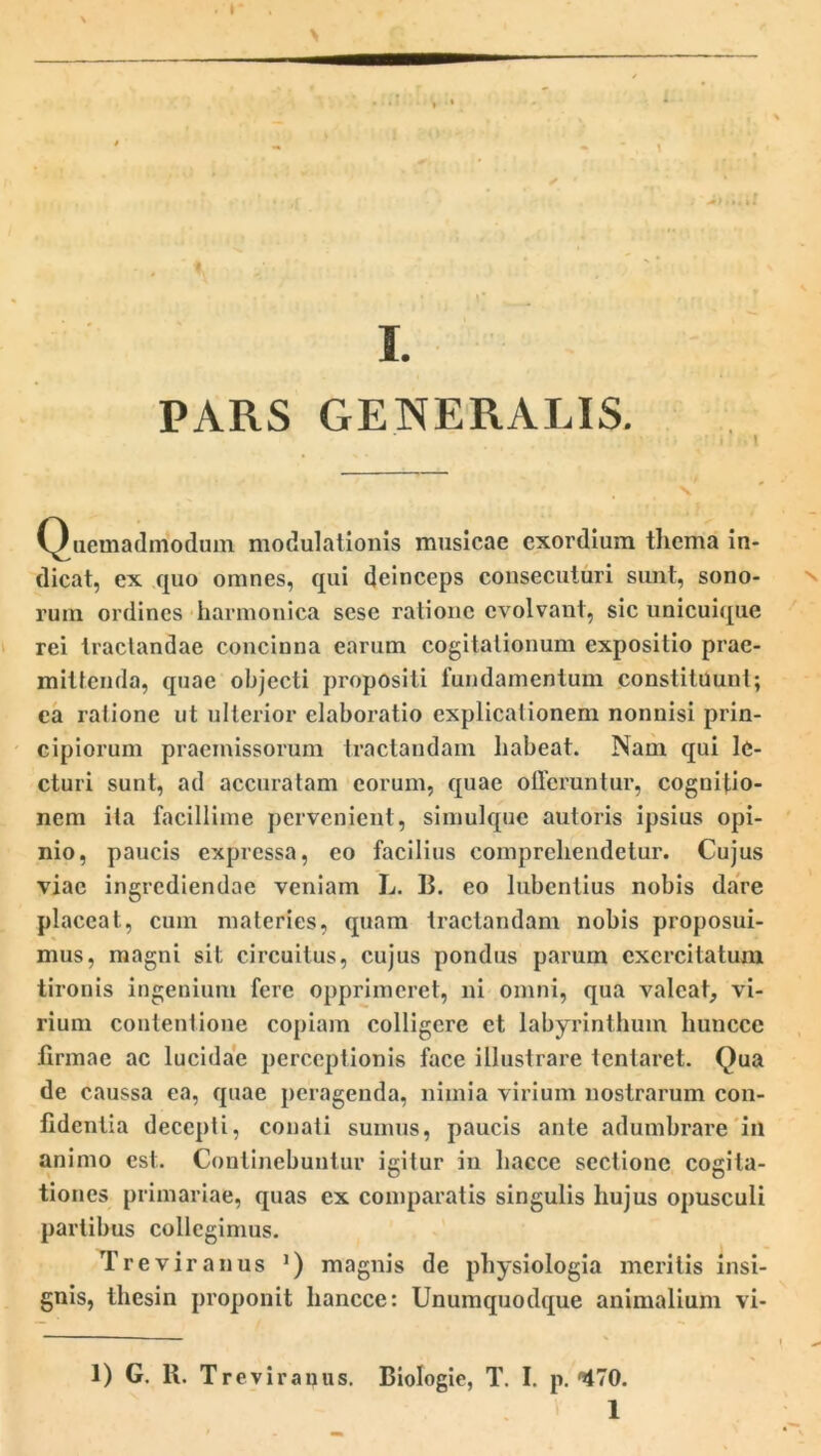 »• I. PARS GENERALIS. i Quemadmodum modulationis musicae exordium thema in- dicat, ex quo omnes, qui deinceps consecuturi sunt, sono- rum ordines harmonica scse ratione evolvant, sic unicuique rei tractandae concinna earum cogitationum expositio prae- mittenda, quae objecti propositi fundamentum constituunt; ea ratione ut ulterior elaboratio explicationem nonnisi prin- cipiorum praemissorum tractandam habeat. Nam qui le- cturi sunt, ad accuratam eorum, quae ollcruntur, cognitio- nem ita facillime pervenient, simulque autoris ipsius opi- nio, paucis expressa, eo facilius comprehendetur. Cujus viae ingrediendae veniam L. B. eo lubentius nobis dare placeat, cum materies, quam tractandam nobis proposui- mus, magni sit circuitus, cujus pondus parum exercitatum tironis ingenium fere opprimeret, ni omni, qua valeat, vi- rium contentione copiam colligere et labyrinthum liuncce firmae ac lucidae perceptionis face illustrare tentaret. Qua de caussa ea, quae peragenda, nimia virium nostrarum con- fidentia decepti, conati sumus, paucis ante adumbrare in animo est. Continebuntur igitur in hacce sectione cogita- tiones primariae, quas ex comparatis singulis hujus opusculi partibus collegimus. Tre vir anus ') magnis de physiologia meritis insi- gnis, thesin proponit hancce: Unumquodque animalium vi- 1) G. R. Treviranus. Biologie, T. I. p. ^70.