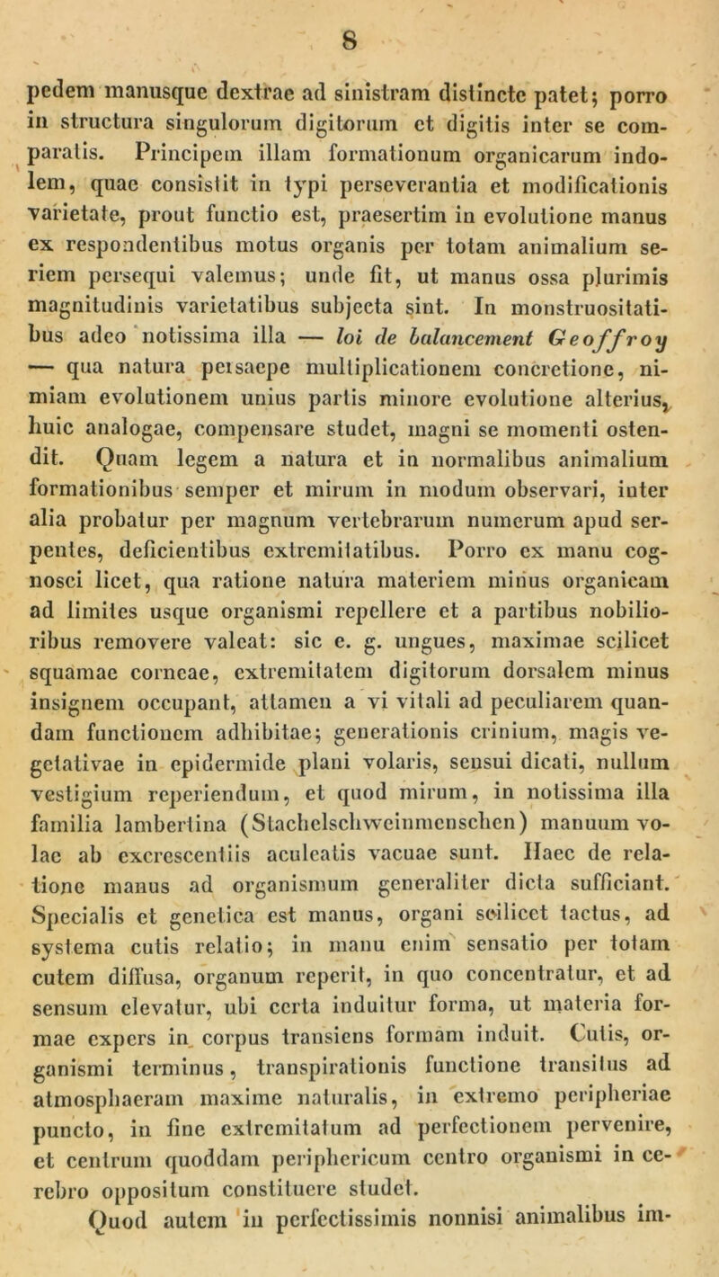 pedem manusque dextrae ad sinistram distincte patet; porro in structura singulorum digitorum ct digitis inter se com- paratis. Principem illam formationum organicarum indo- lem, quae consistit in typi perseverantia et modificationis ■varietate, prout functio est, praesertim in evolutione manus ex respondentibus motus organis per totam animalium se- riem persequi valemus; unde fit, ut manus ossa plurimis magnitudinis varietatibus subjecta sint. In monstruositati- bus adeo notissima illa — loi de balancement Geoffroy — qua natura persaepe multiplicationem concretione, ni- miam evolutionem unius partis minore evolutione alterius* huic analogae, compensare studet, magni se momenti osten- dit. Quam legem a natura et in normalibus animalium formationibus semper et mirum in modum observari, inter alia probatur per magnum vertebrarum numerum apud ser- pentes, deficientibus extremitatibus. Porro cx manu cog- nosci licet, qua ratione natura materiem mirius organicam ad limites usque oi'ganismi repellere et a partibus nobilio- ribus removere valeat: sic e. g. ungues, maximae scilicet squamae corneae, extremitatem digitorum dorsalem minus insignem occupant, attamen a vi vitali ad peculiarem quan- dam functionem adhibitae; generationis crinium, magis ve- getativae in epidermide plani volaris, sensui dicati, nullum vestigium reperiendum, et quod mirum, in notissima illa familia lambertina (Stachelschweinmcnsclien) manuum vo- lae ab excrescentiis aculeatis vacuae sunt. Haec de rela- tione manus ad organismum generaliter dicta sufficiant. Specialis et genetica est manus, organi scilicet tactus, ad systema cutis relatio; in manu enim sensatio per totam cutem diffusa, organum reperit, in quo concentratur, et ad sensum elevatur, ubi certa induitur forma, ut materia for- mae expers in, corpus transiens formam induit. Cutis, or- ganismi terminus, transpirationis functione transitus ad atmosphaeram maxime naturalis, in extremo peripheriae puncto, in fine extremitatum ad perfectionem pervenire, et centrum quoddam periphericum centro organismi in ce- rebro oppositum constituere studet. Quod autem in perfectissimis nonnisi animalibus im-