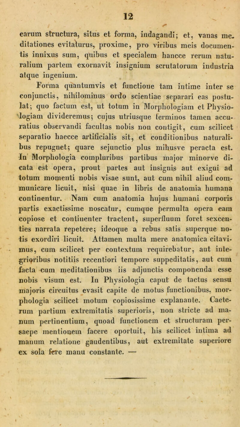 carum structura, situs et forma, indagandi; ct, vanas me- ditationes evitaturus, proxime, pro viribus meis documen- tis innixus sum, quibus et specialem hancce rerum natu- ralium partem exornavit insignium scrutatorum industria atque ingenium. Forma quantumvis et functione tam intime inter se conjunctis, nihilominus ordo scientiae separari eas postu- lat; quo factum est, ut totum in Morpliologiam et Physio- logiam divideremus; cujus utriusque terminos tamen accu- ratius observandi facultas nobis non contigit, cum scilicet separatio liaecce artificialis sit, et conditionibus naturali- bus repugnet; quare sejunctio plus mihusve peracta est. In Morphologia compluribus partibus major minorve di- cata est opera, prout partes aut insignis aut exigui ad totum momenti nobis visae sunt, aut cum nihil aliud com- municare licuit, nisi quae in libris de anatomia humana continentur. Nam cum anatomia hujus humani corporis partis exactissime noscatur, cumque permulta opera eam copiose et continenter tractent, superfluum foret sexcen- ties narrata repetere; ideoque a rebus satis superque no- tis exordiri licuit. Attamen multa mere anatomica citavi- mus, cum scilicet per contextum requirebatur, aut inte- grioribus notitiis recentiori tempore suppeditatis, aut cum facta cum meditationibus iis adjunctis componenda esse nobis visum est. In Physiologia caput de tactus sensu majoris circuitus evasit capite de motus functionibus, mor- phologia scilicet motum copiosissime explanante. Caete- rum partium extremitatis superioris, non stricte ad ma- num pertinentium, quoad functionem et structuram per- saepe mentiouein facere oportuit, his scilicet intima ad manum relatione gaudentibus, aut extremitate superiore ex sola fere manu constante. —